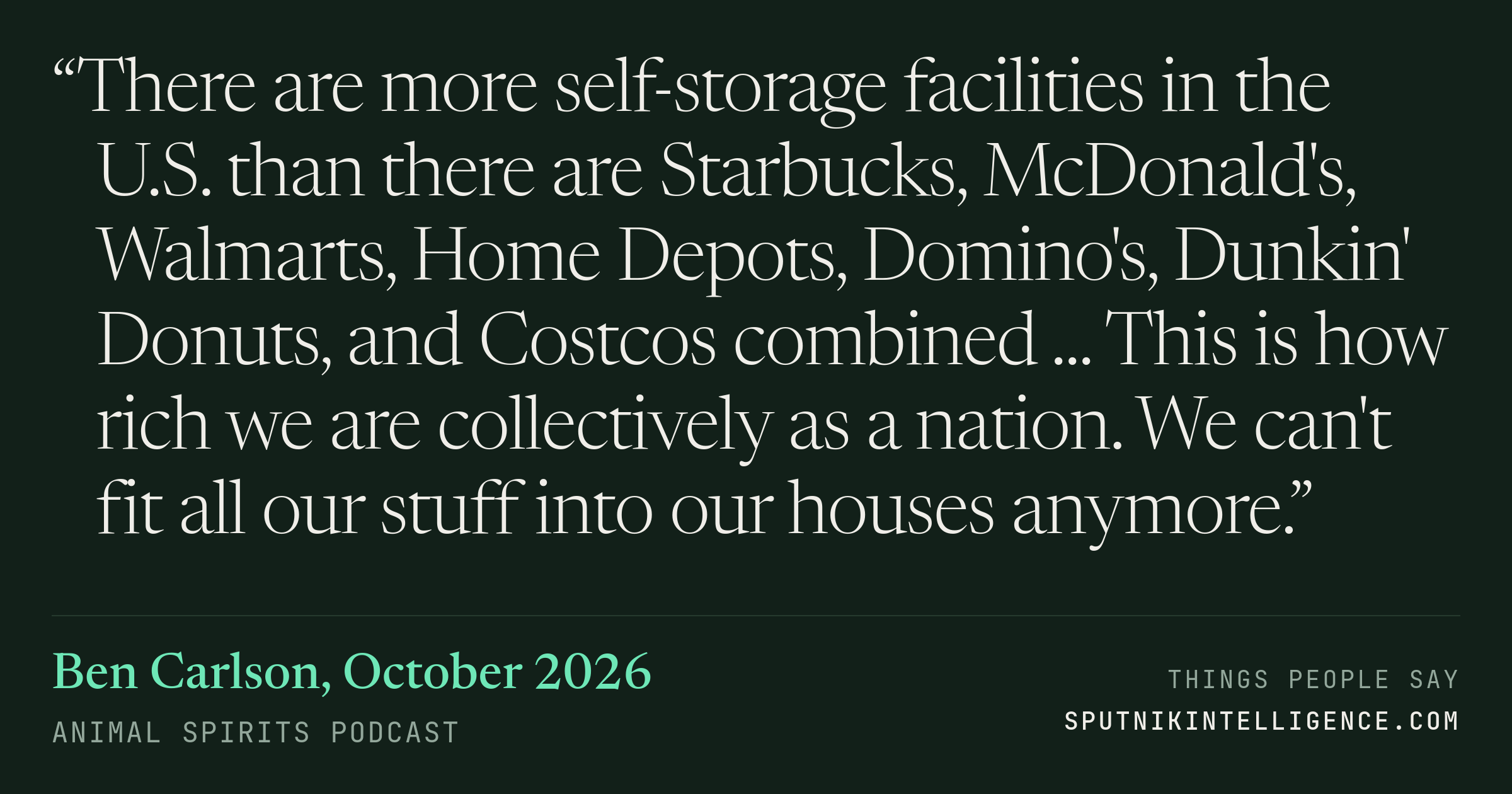 &ldquo;There are more self-storage facilities in the U.S. than there are Starbucks, McDonald's, Walmarts, Home Depots, Domino's, Dunkin' Donuts, and Costcos combined ... This is how rich we are collectively as a nation. We can't fit all our stuff into our houses anymore.&rdquo; — Ben Carlson, Animal Spirits Podcast