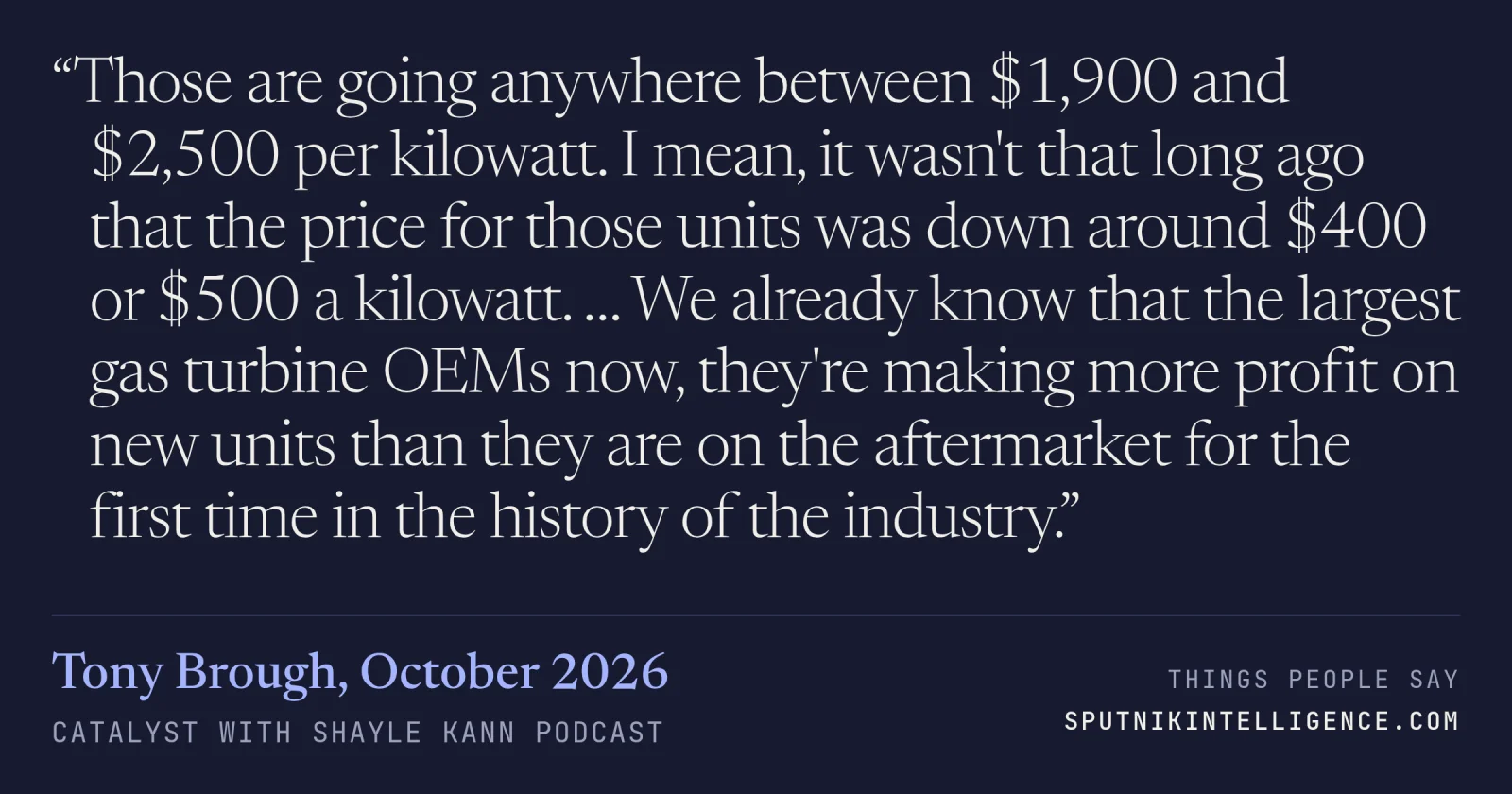 &ldquo;Those are going anywhere between $1,900 and $2,500 per kilowatt. I mean, it wasn't that long ago that the price for those units was down around $400 or $500 a kilowatt. … We already know that the largest gas turbine OEMs now, they're making more profit on new units than they are on the aftermarket for the first time in the history of the industry.&rdquo; — Tony Brough, Catalyst with Shayle Kann