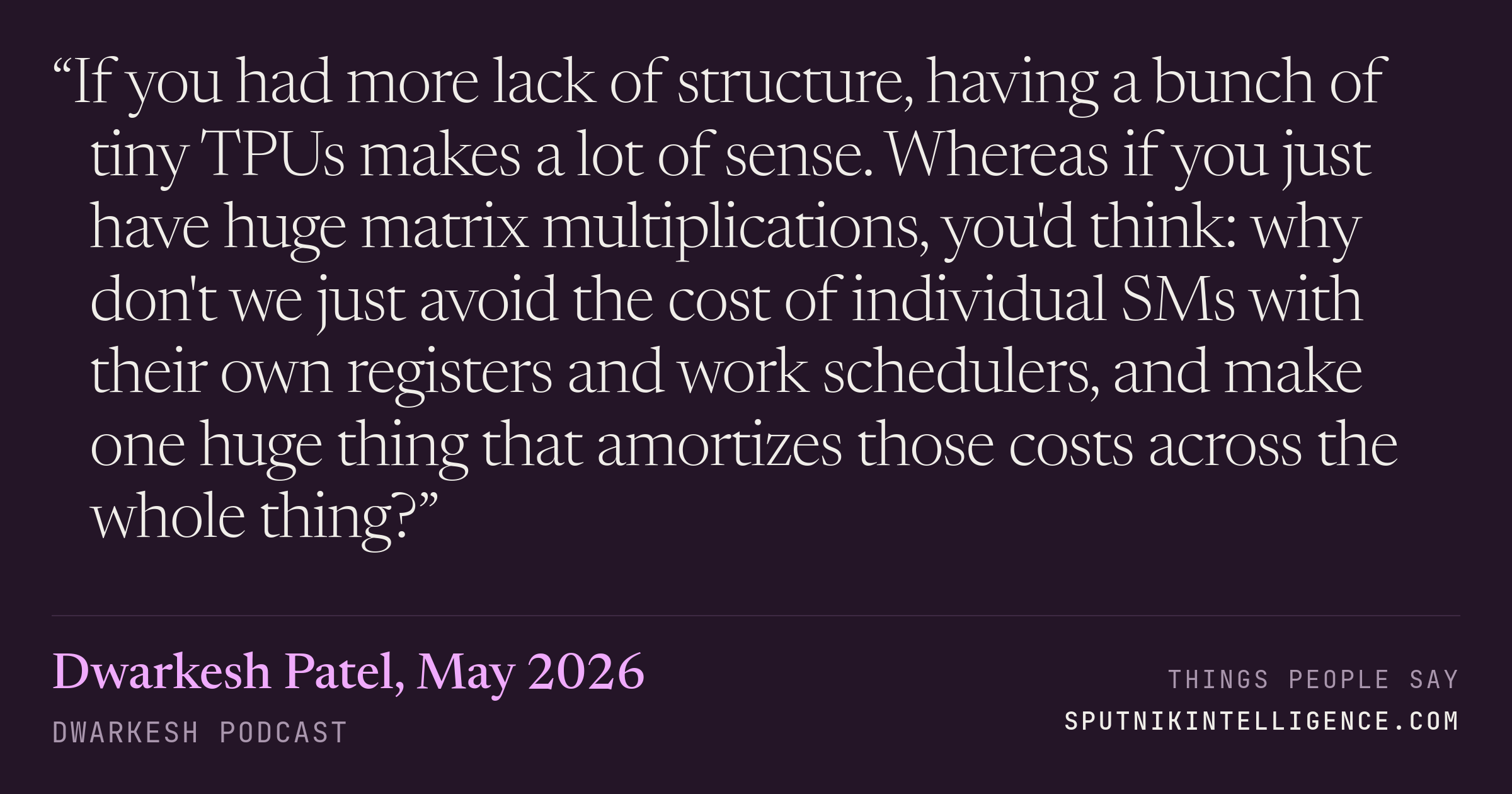 &ldquo;If you had more lack of structure, having a bunch of tiny TPUs makes a lot of sense. Whereas if you just have huge matrix multiplications, you'd think: why don't we just avoid the cost of individual SMs with their own registers and work schedulers, and make one huge thing that amortizes those costs across the whole thing?&rdquo; — Dwarkesh Patel, Dwarkesh Podcast