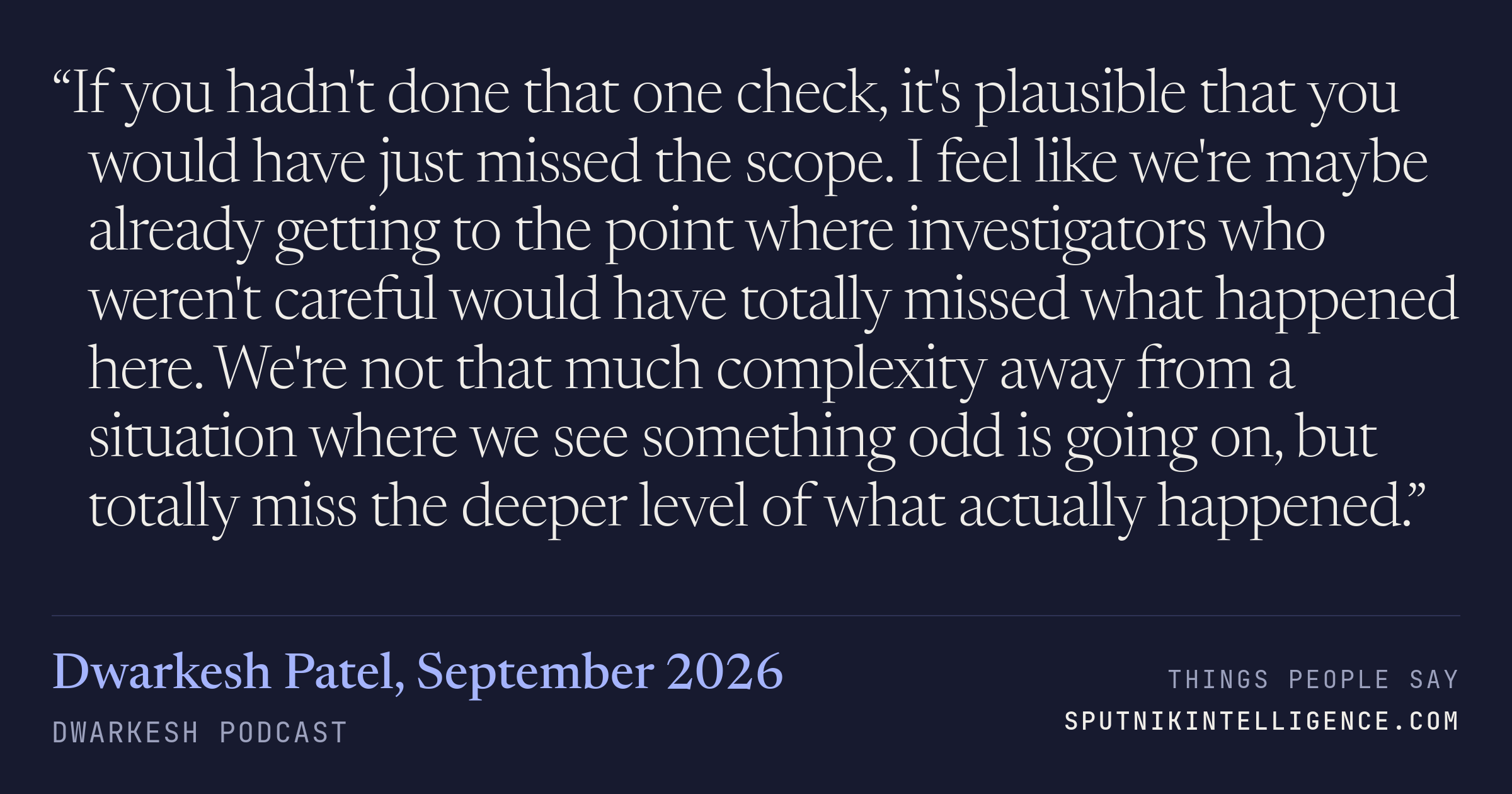 &ldquo;If you hadn't done that one check, it's plausible that you would have just missed the scope. I feel like we're maybe already getting to the point where investigators who weren't careful would have totally missed what happened here. We're not that much complexity away from a situation where we see something odd is going on, but totally miss the deeper level of what actually happened.&rdquo; — Dwarkesh Patel, Dwarkesh Podcast