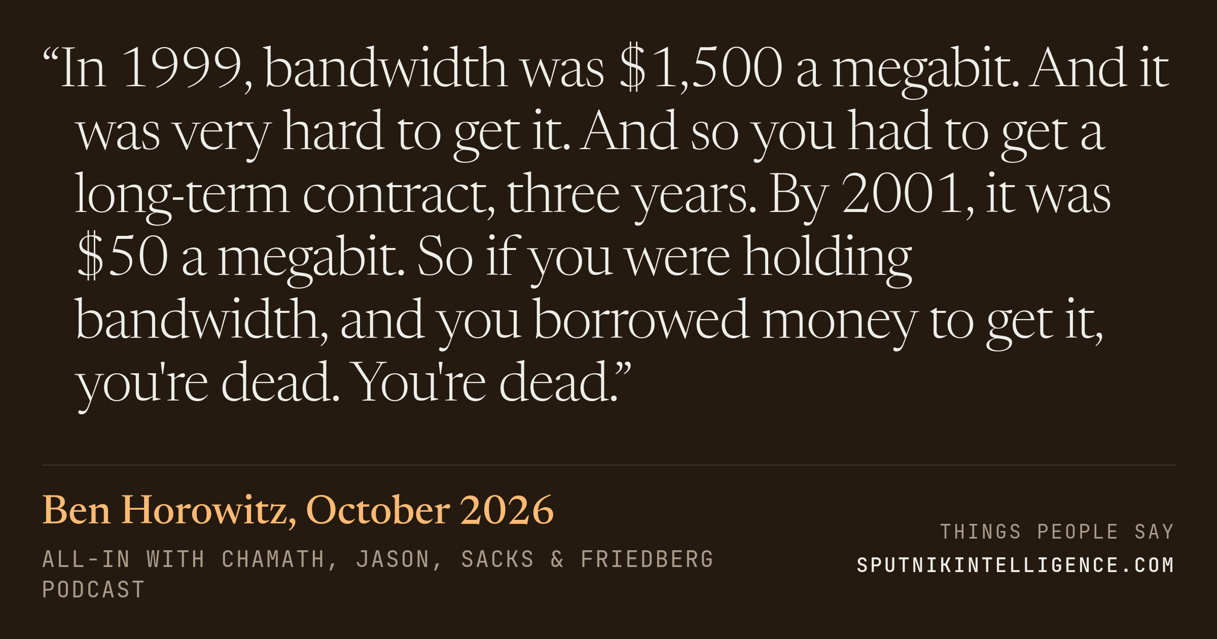 &ldquo;In 1999, bandwidth was $1,500 a megabit. And it was very hard to get it. And so you had to get a long-term contract, three years. By 2001, it was $50 a megabit. So if you were holding bandwidth, and you borrowed money to get it, you're dead. You're dead.&rdquo; — Ben Horowitz, All-In with Chamath, Jason, Sacks & Friedberg