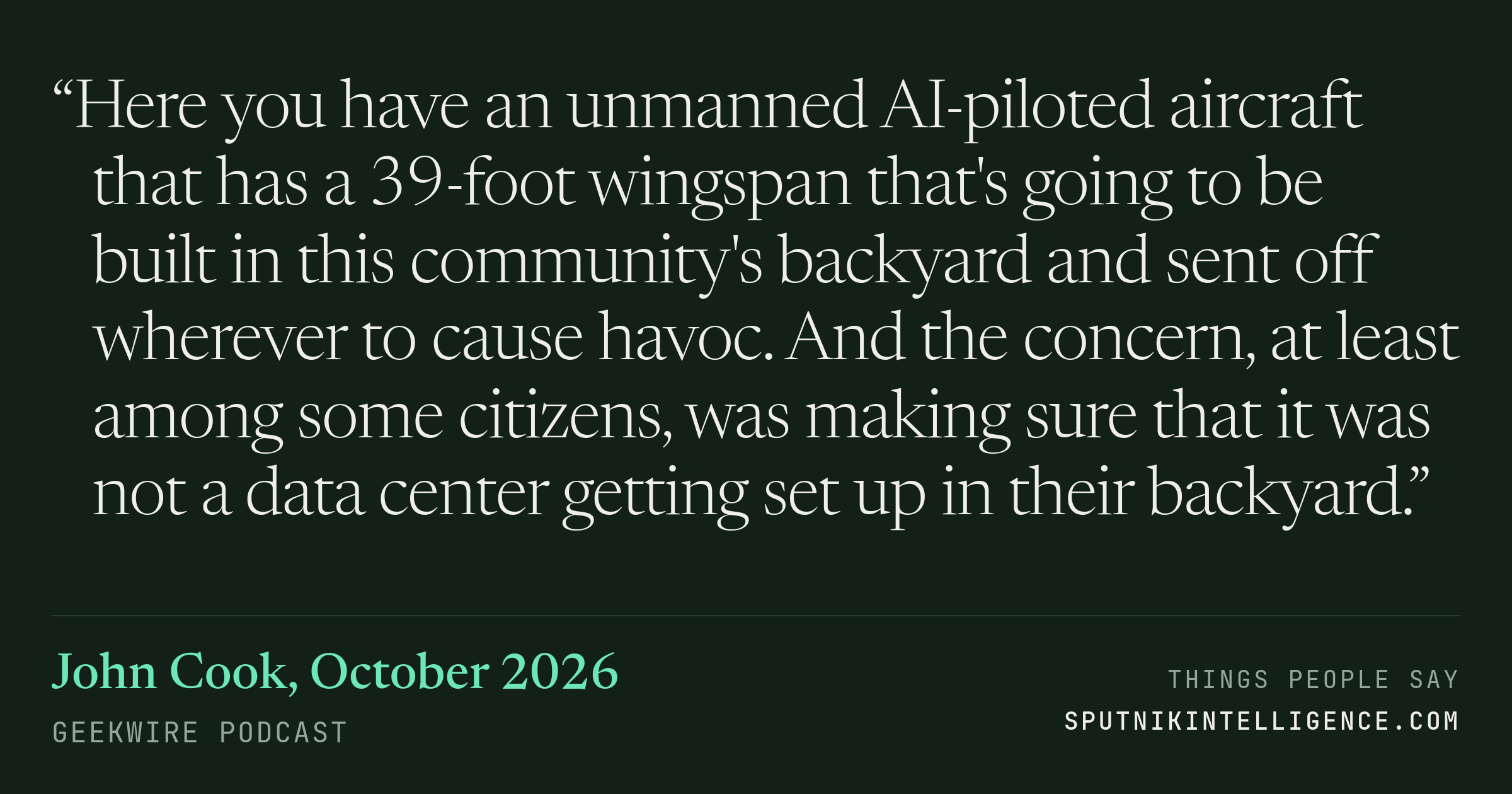 &ldquo;Here you have an unmanned AI-piloted aircraft that has a 39-foot wingspan that's going to be built in this community's backyard and sent off wherever to cause havoc. And the concern, at least among some citizens, was making sure that it was not a data center getting set up in their backyard.&rdquo; — John Cook, GeekWire