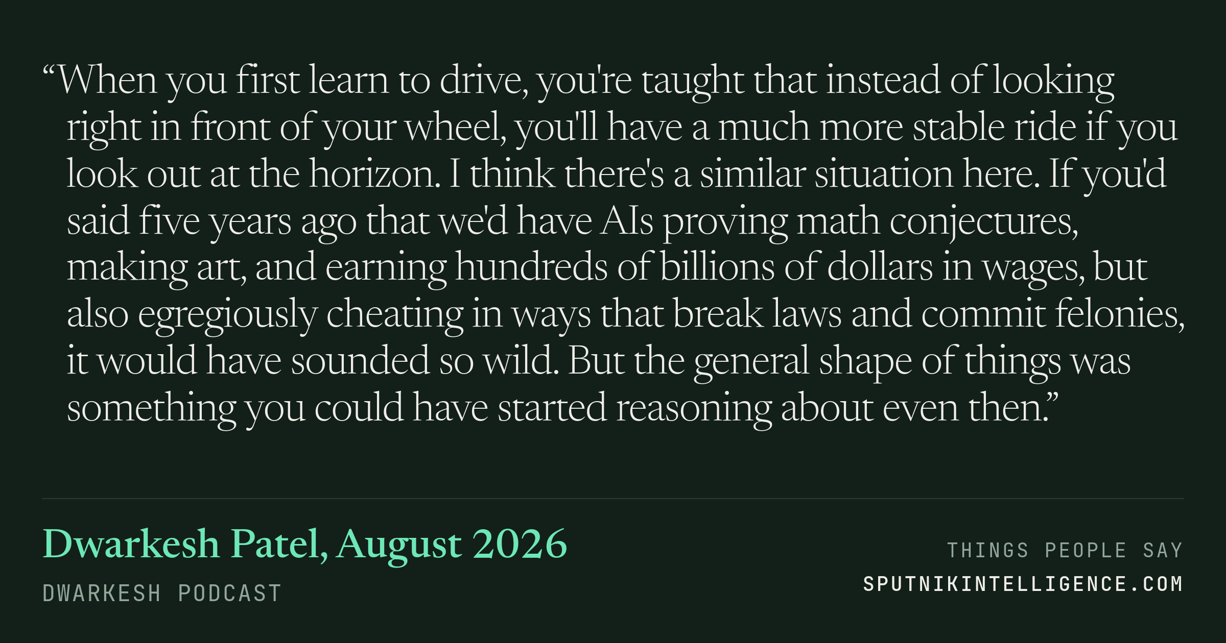&ldquo;When you first learn to drive, you're taught that instead of looking right in front of your wheel, you'll have a much more stable ride if you look out at the horizon. I think there's a similar situation here. If you'd said five years ago that we'd have AIs proving math conjectures, making art, and earning hundreds of billions of dollars in wages, but also egregiously cheating in ways that break laws and commit felonies, it would have sounded so wild. But the general shape of things was something you could have started reasoning about even then.&rdquo; — Dwarkesh Patel, Dwarkesh Podcast