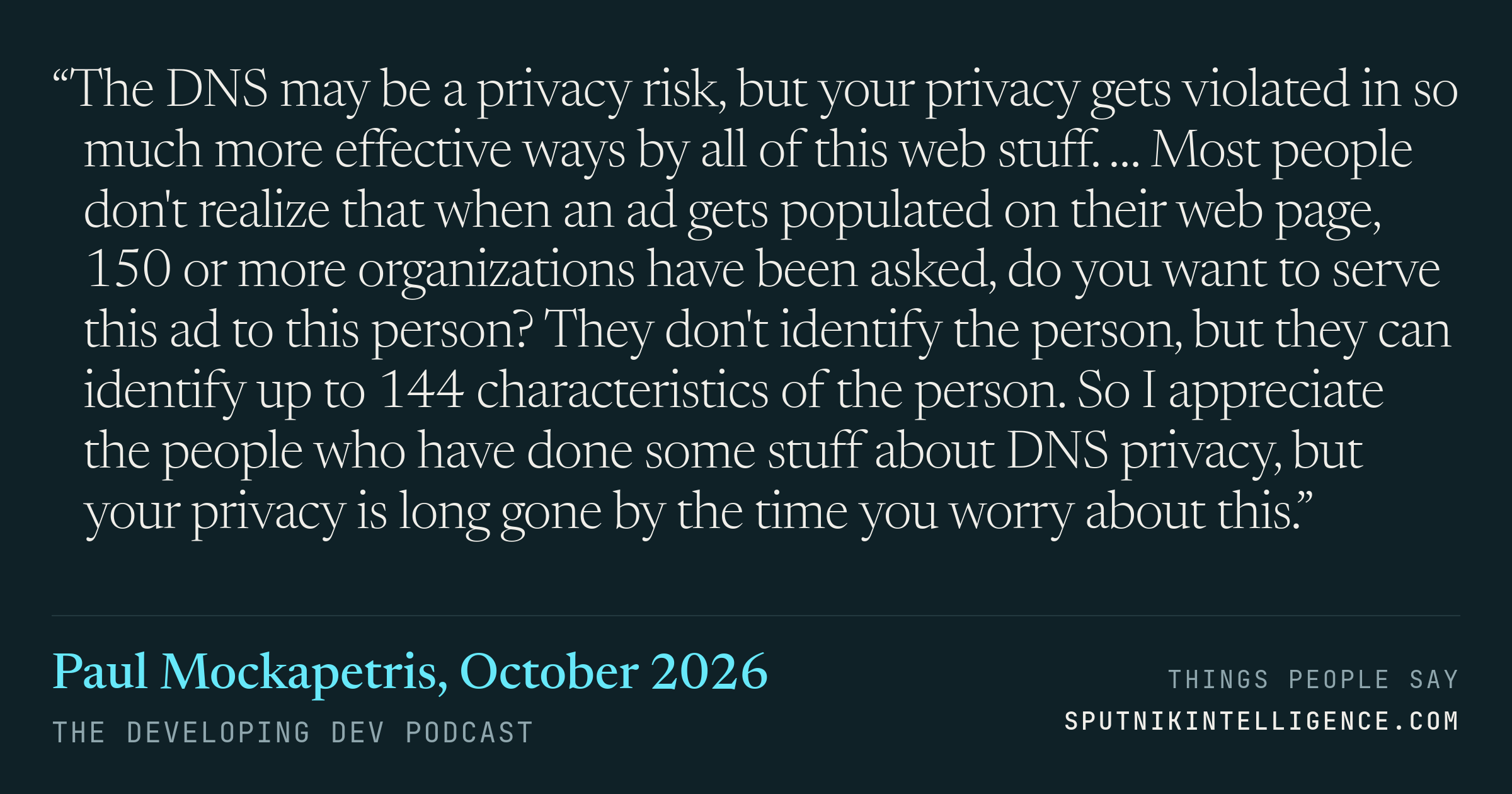 &ldquo;The DNS may be a privacy risk, but your privacy gets violated in so much more effective ways by all of this web stuff. … Most people don't realize that when an ad gets populated on their web page, 150 or more organizations have been asked, do you want to serve this ad to this person? They don't identify the person, but they can identify up to 144 characteristics of the person. So I appreciate the people who have done some stuff about DNS privacy, but your privacy is long gone by the time you worry about this.&rdquo; — Paul Mockapetris, The Developing Dev