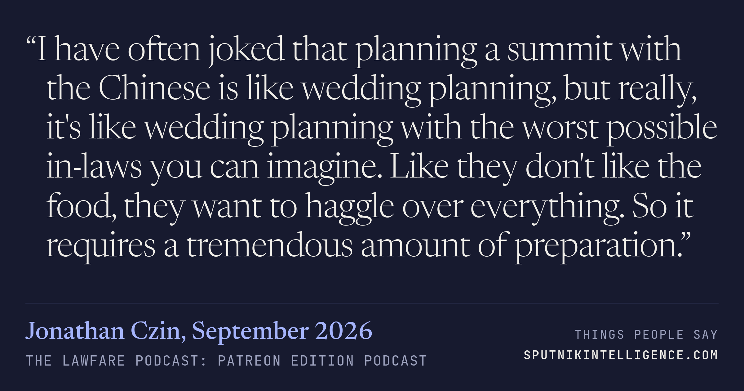 &ldquo;I have often joked that planning a summit with the Chinese is like wedding planning, but really, it's like wedding planning with the worst possible in-laws you can imagine. Like they don't like the food, they want to haggle over everything. So it requires a tremendous amount of preparation.&rdquo; — Jonathan Czin, The Lawfare Podcast: Patreon Edition