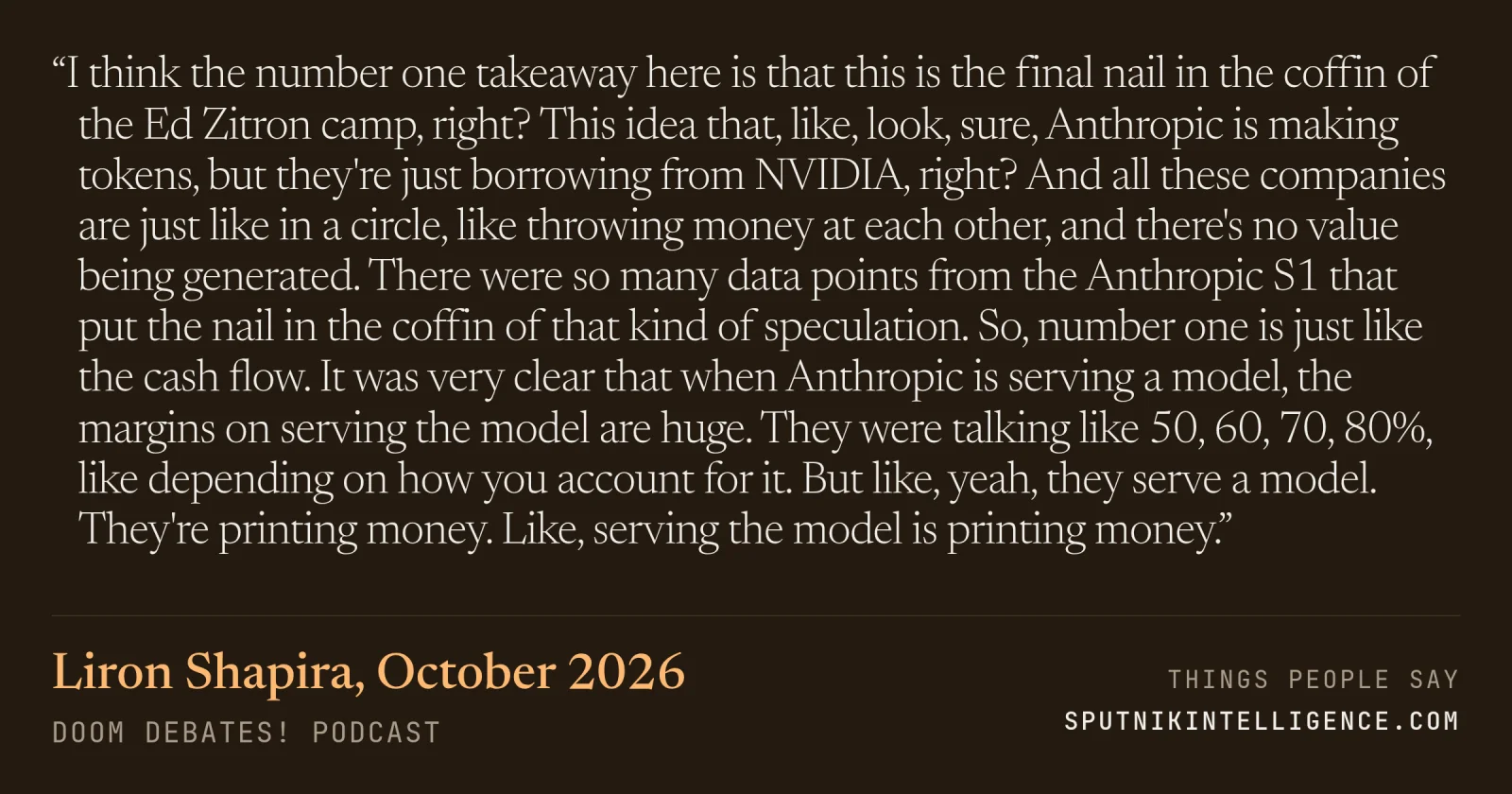 &ldquo;I think the number one takeaway here is that this is the final nail in the coffin of the Ed Zitron camp, right? This idea that, like, look, sure, Anthropic is making tokens, but they're just borrowing from NVIDIA, right? And all these companies are just like in a circle, like throwing money at each other, and there's no value being generated. There were so many data points from the Anthropic S1 that put the nail in the coffin of that kind of speculation. So, number one is just like the cash flow. It was very clear that when Anthropic is serving a model, the margins on serving the model are huge. They were talking like 50, 60, 70, 80%, like depending on how you account for it. But like, yeah, they serve a model. They're printing money. Like, serving the model is printing money.&rdquo; — Liron Shapira, Doom Debates!