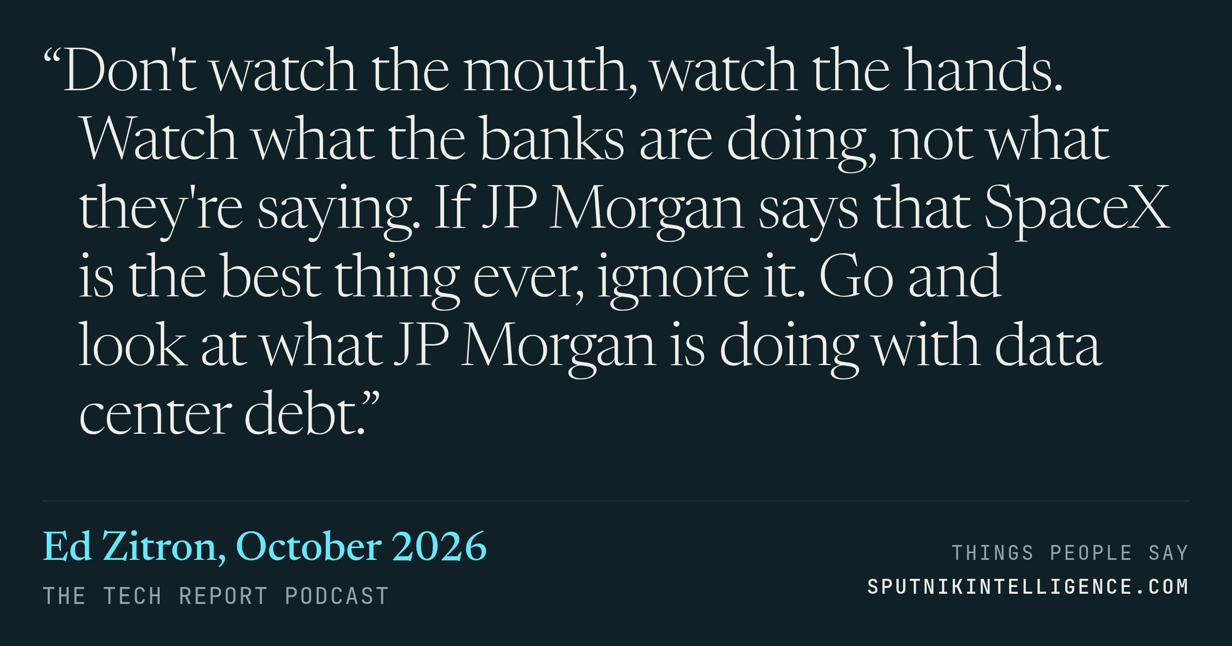 &ldquo;Don't watch the mouth, watch the hands. Watch what the banks are doing, not what they're saying. If JP Morgan says that SpaceX is the best thing ever, ignore it. Go and look at what JP Morgan is doing with data center debt.&rdquo; — Ed Zitron, The Tech Report