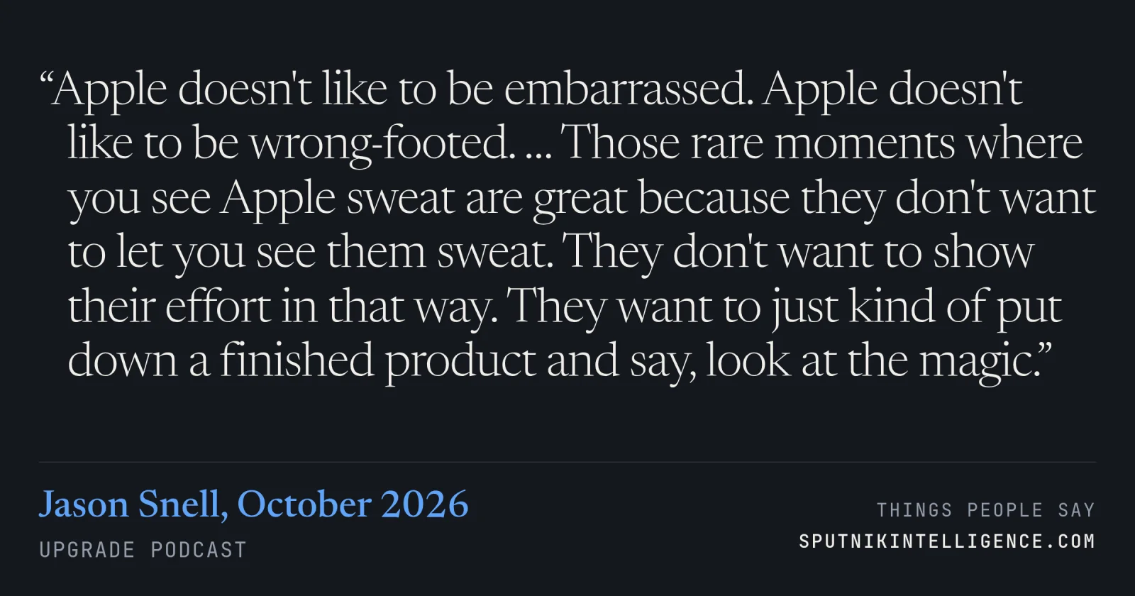 &ldquo;Apple doesn't like to be embarrassed. Apple doesn't like to be wrong-footed. … Those rare moments where you see Apple sweat are great because they don't want to let you see them sweat. They don't want to show their effort in that way. They want to just kind of put down a finished product and say, look at the magic.&rdquo; — Jason Snell, Upgrade