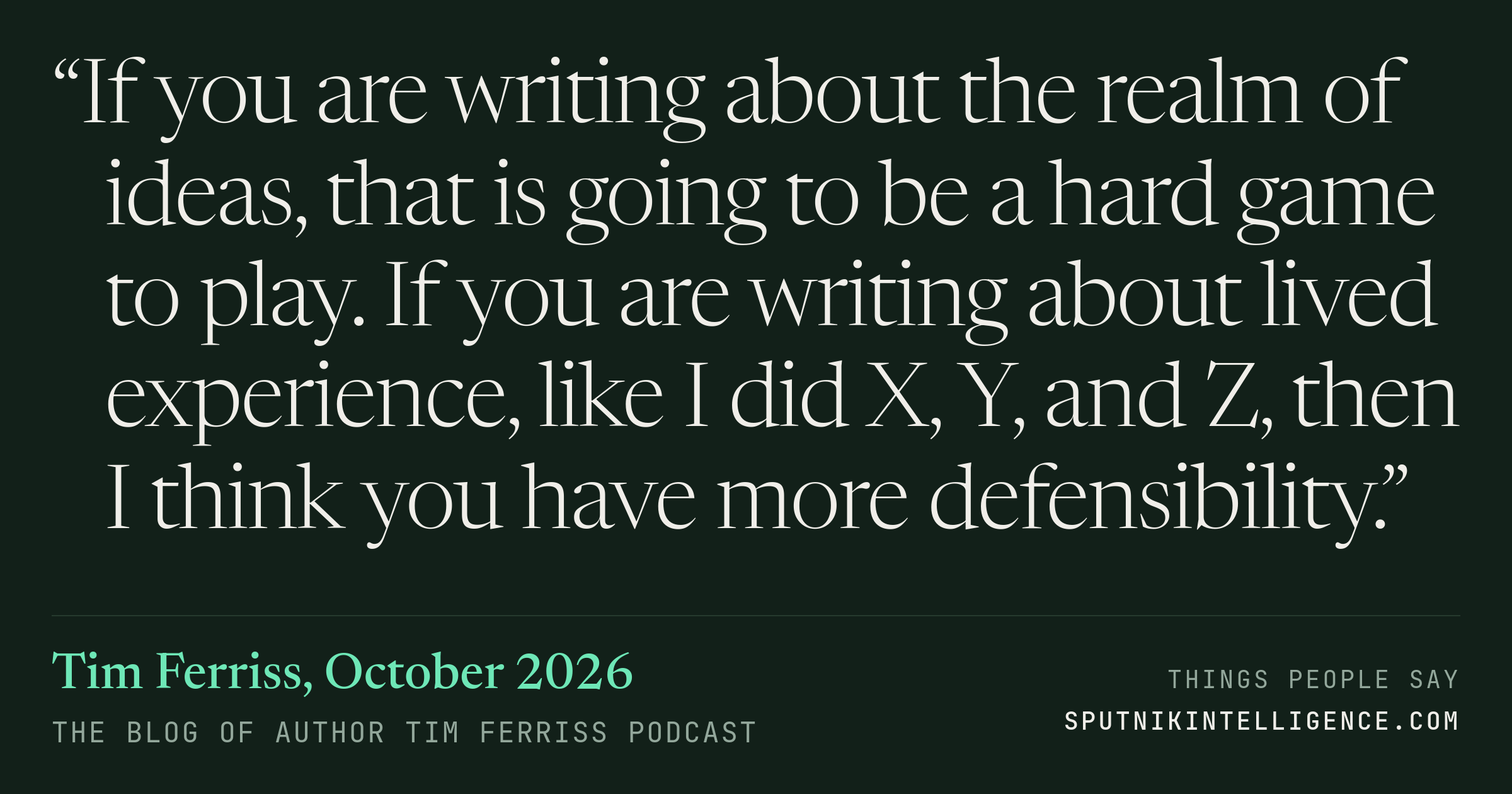 &ldquo;If you are writing about the realm of ideas, that is going to be a hard game to play. If you are writing about lived experience, like I did X, Y, and Z, then I think you have more defensibility.&rdquo; — Tim Ferriss, The Blog of Author Tim Ferriss