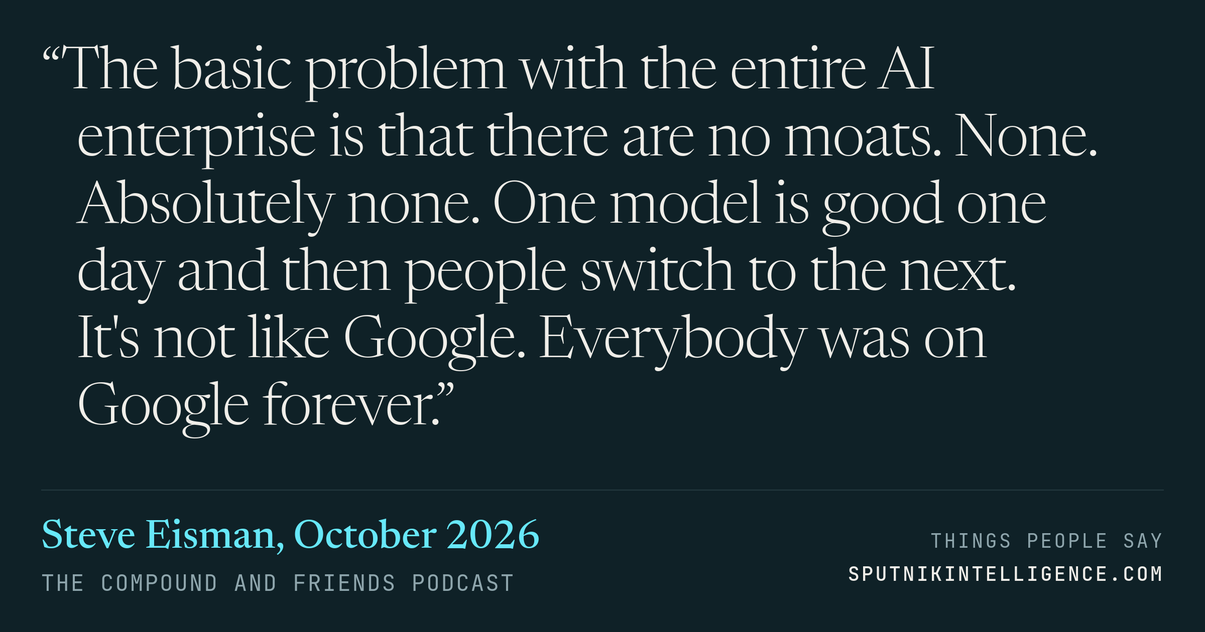&ldquo;The basic problem with the entire AI enterprise is that there are no moats. None. Absolutely none. One model is good one day and then people switch to the next. It's not like Google. Everybody was on Google forever.&rdquo; — Steve Eisman, The Compound and Friends