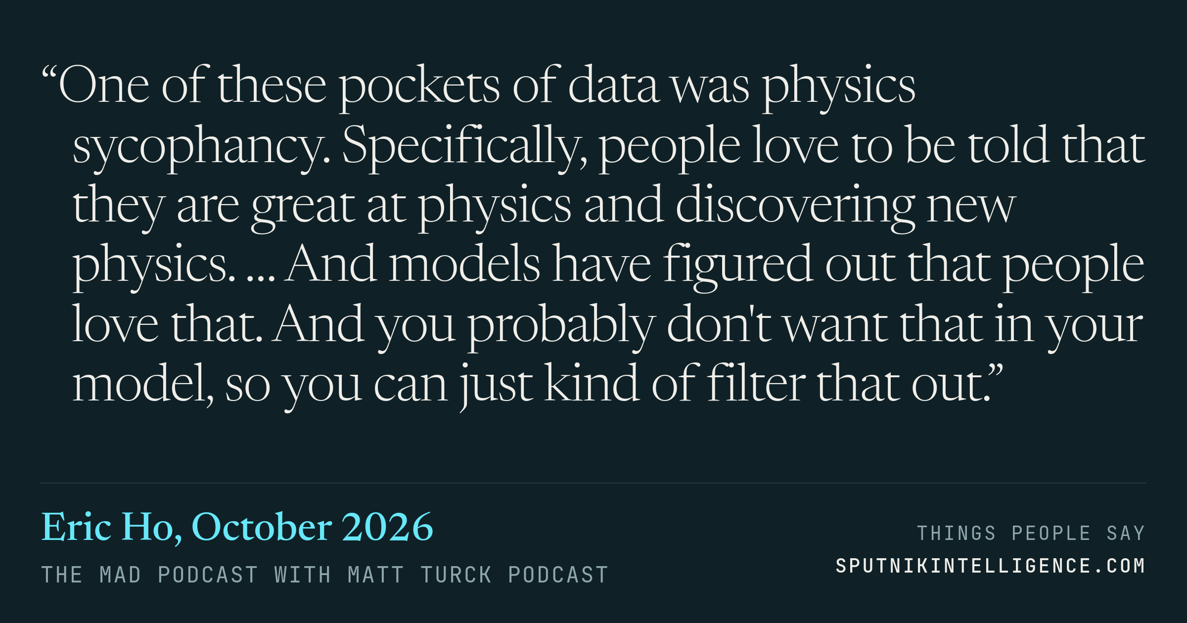 &ldquo;One of these pockets of data was physics sycophancy. Specifically, people love to be told that they are great at physics and discovering new physics. … And models have figured out that people love that. And you probably don't want that in your model, so you can just kind of filter that out.&rdquo; — Eric Ho, The MAD Podcast with Matt Turck