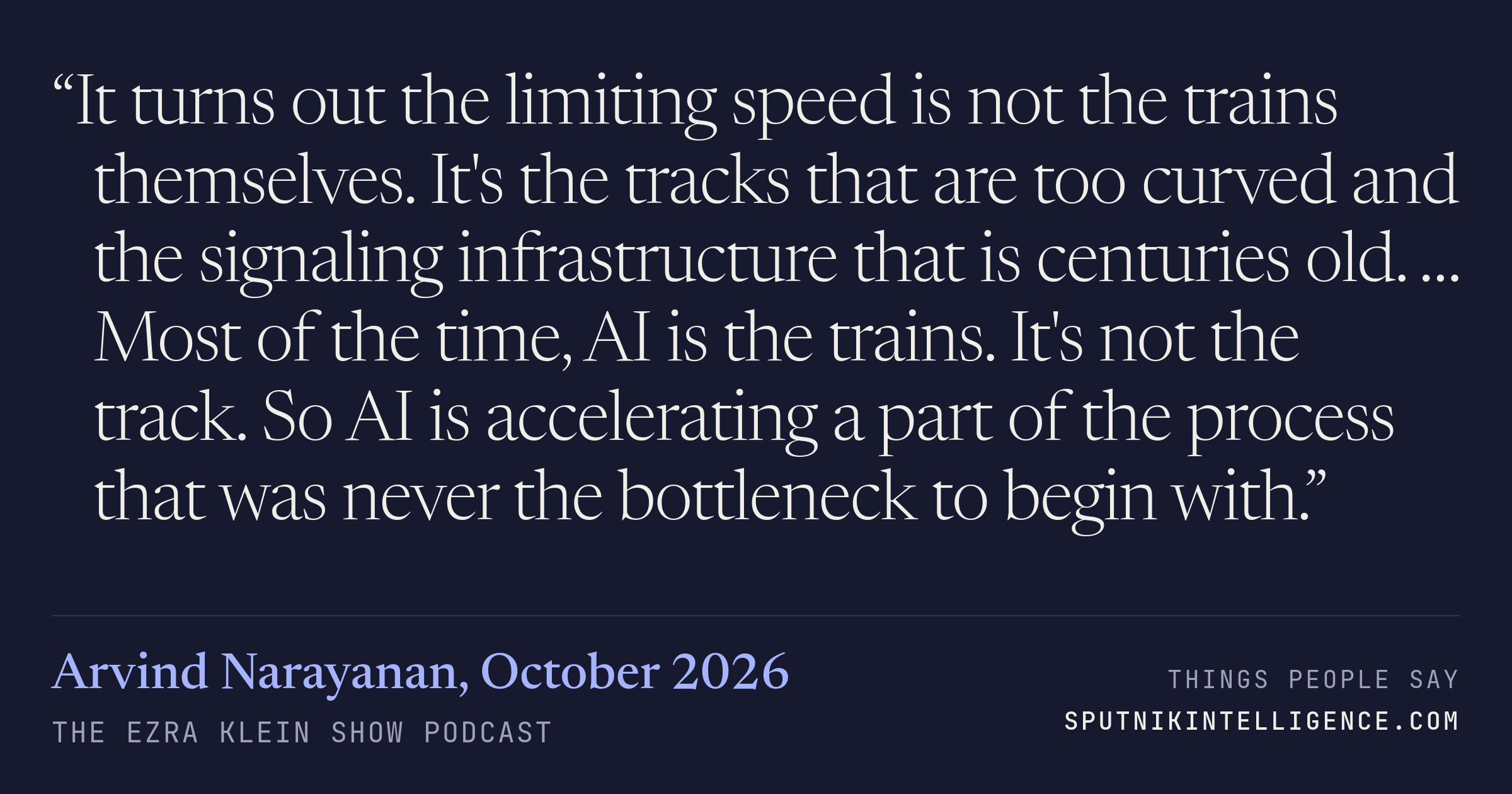 &ldquo;It turns out the limiting speed is not the trains themselves. It's the tracks that are too curved and the signaling infrastructure that is centuries old. … Most of the time, AI is the trains. It's not the track. So AI is accelerating a part of the process that was never the bottleneck to begin with.&rdquo; — Arvind Narayanan, The Ezra Klein Show