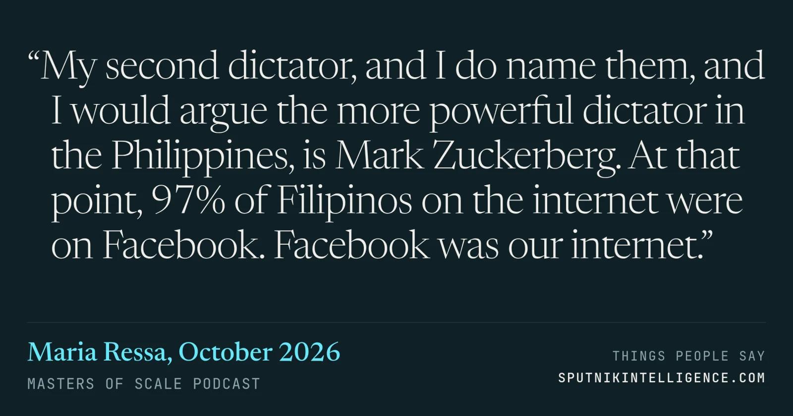 &ldquo;My second dictator, and I do name them, and I would argue the more powerful dictator in the Philippines, is Mark Zuckerberg. At that point, 97% of Filipinos on the internet were on Facebook. Facebook was our internet.&rdquo; — Maria Ressa, Masters of Scale