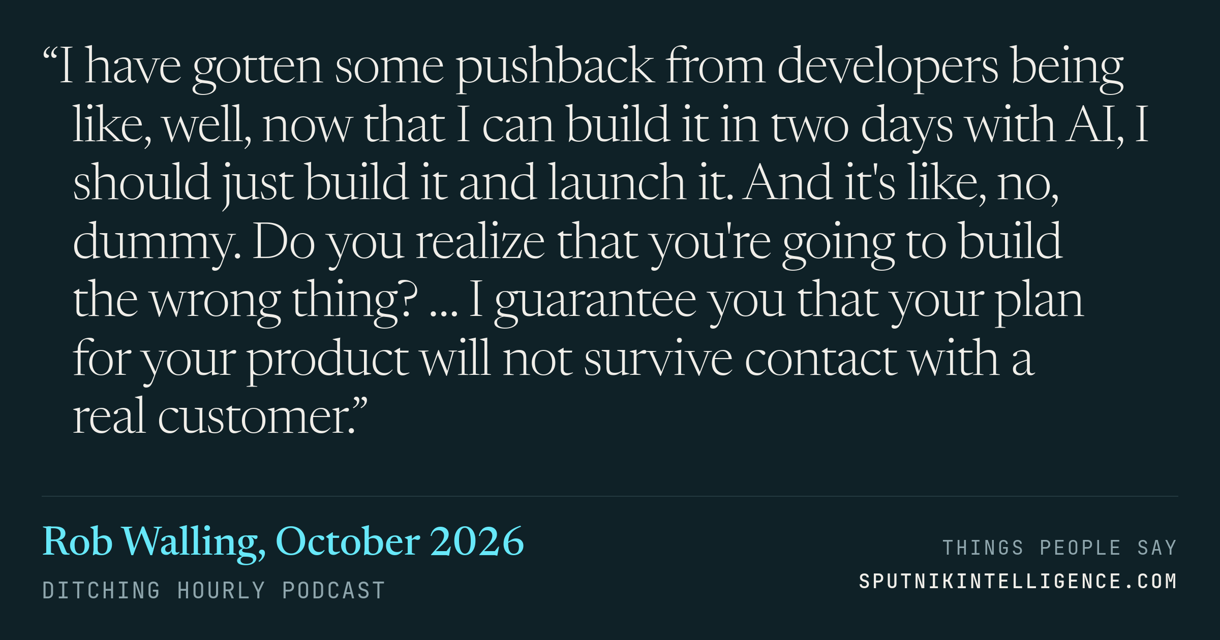 &ldquo;I have gotten some pushback from developers being like, well, now that I can build it in two days with AI, I should just build it and launch it. And it's like, no, dummy. Do you realize that you're going to build the wrong thing? … I guarantee you that your plan for your product will not survive contact with a real customer.&rdquo; — Rob Walling, Ditching Hourly