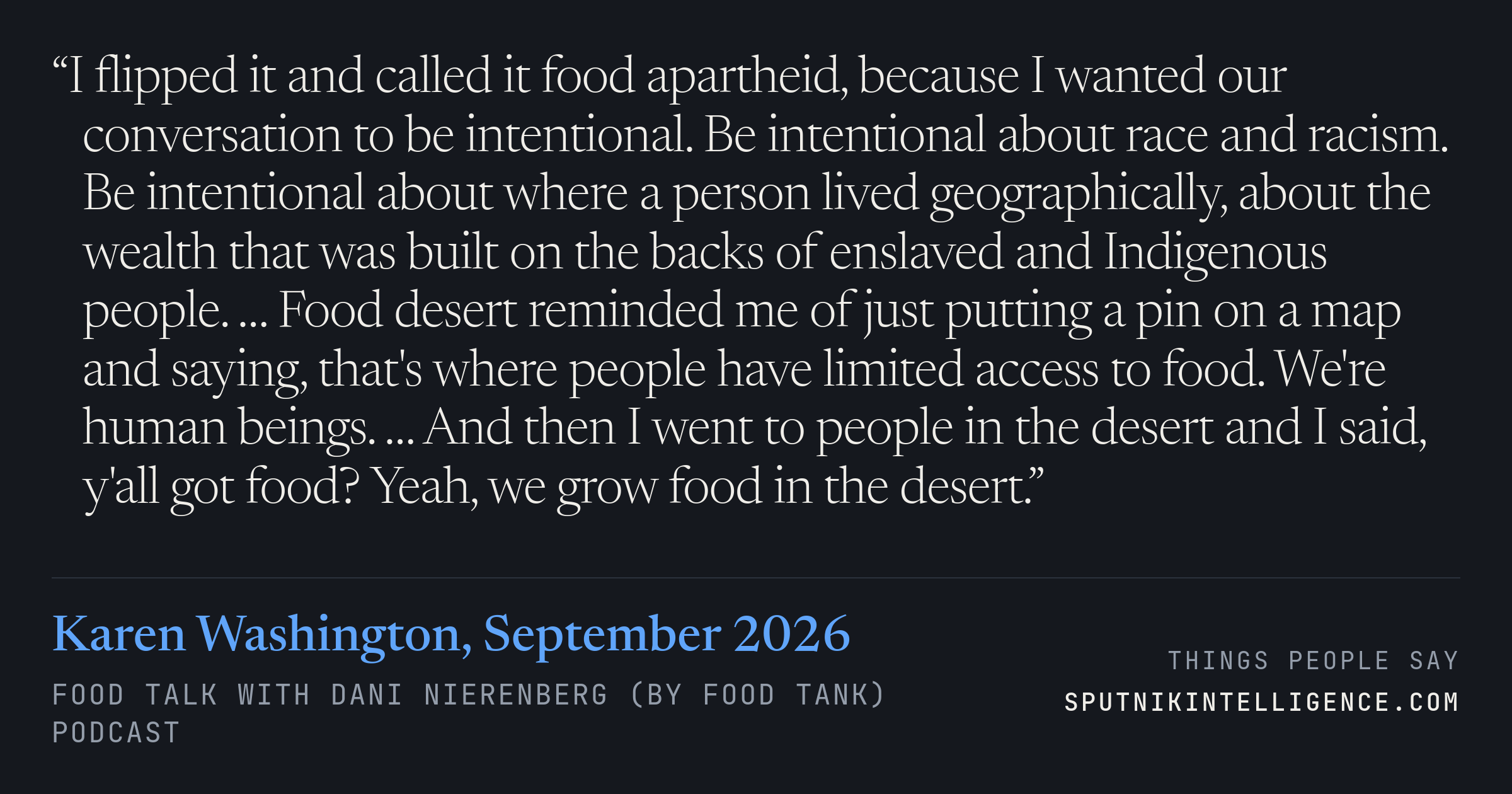 &ldquo;I flipped it and called it food apartheid, because I wanted our conversation to be intentional. Be intentional about race and racism. Be intentional about where a person lived geographically, about the wealth that was built on the backs of enslaved and Indigenous people. … Food desert reminded me of just putting a pin on a map and saying, that's where people have limited access to food. We're human beings. … And then I went to people in the desert and I said, y'all got food? Yeah, we grow food in the desert.&rdquo; — Karen Washington, Food Talk with Dani Nierenberg (by Food Tank)