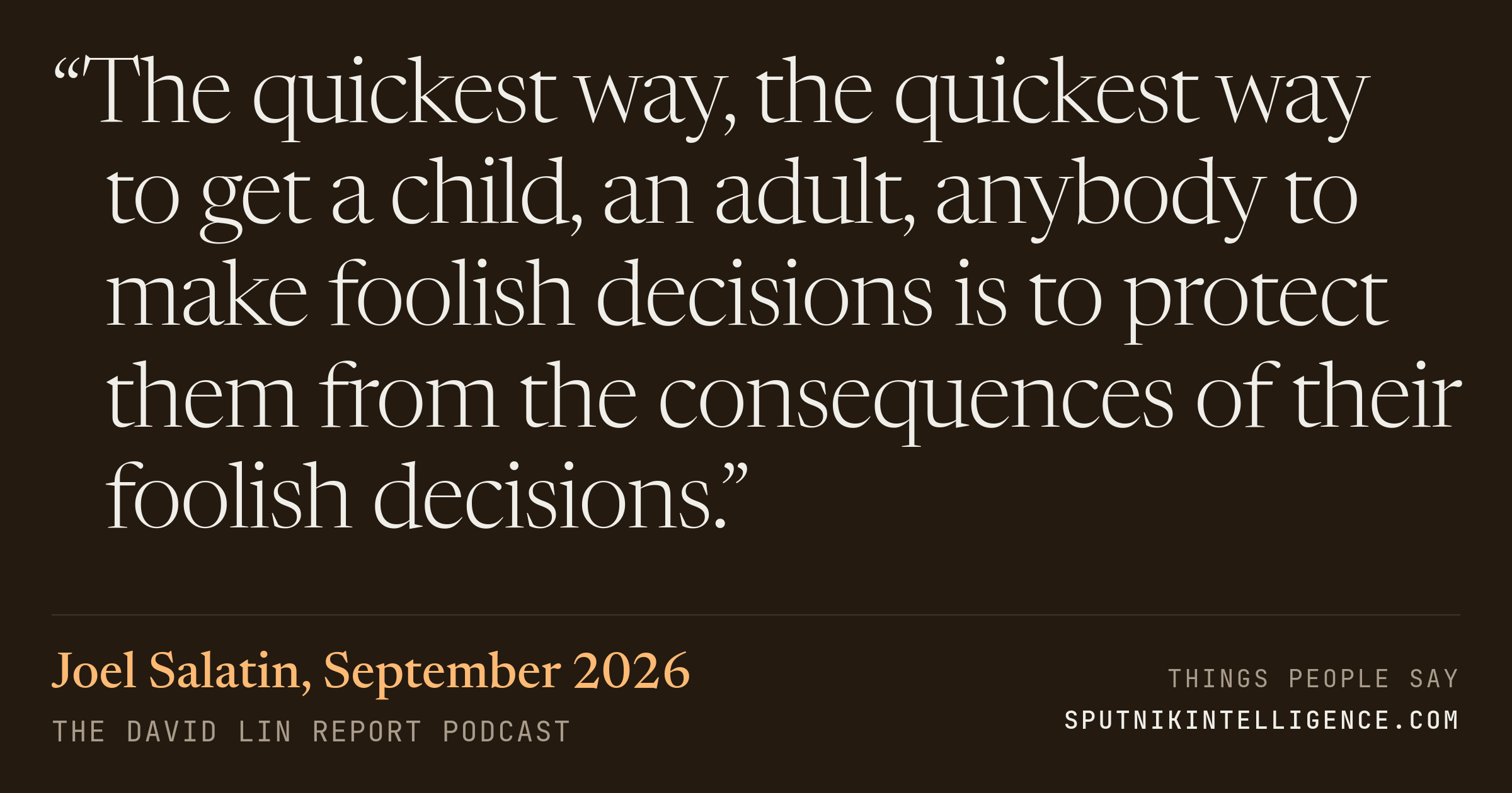 &ldquo;The quickest way, the quickest way to get a child, an adult, anybody to make foolish decisions is to protect them from the consequences of their foolish decisions.&rdquo; — Joel Salatin, The David Lin Report