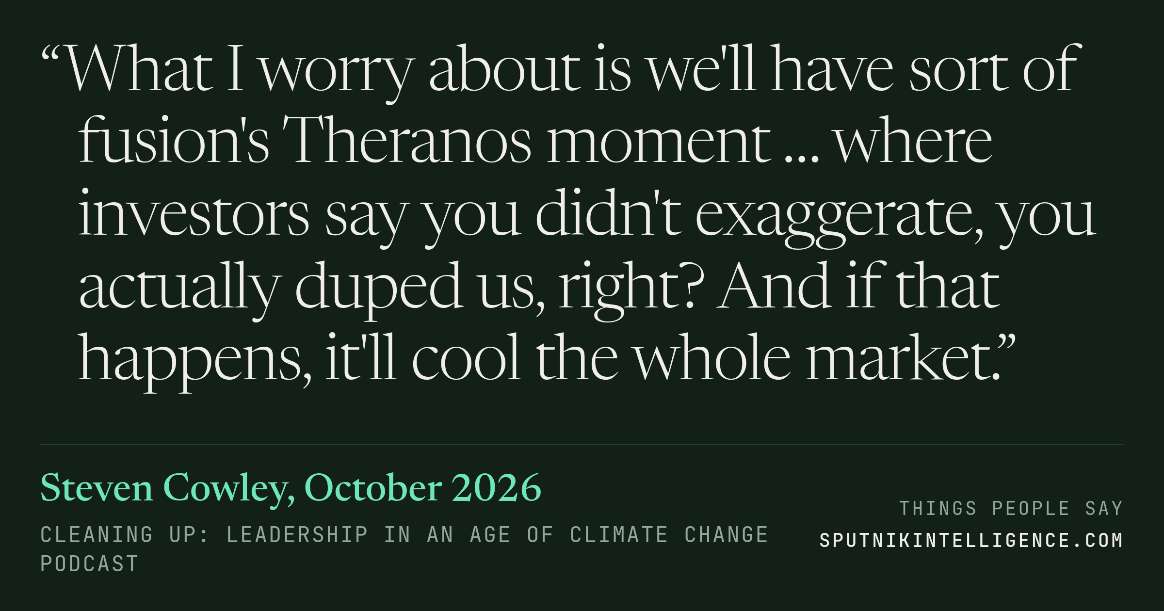 &ldquo;What I worry about is we'll have sort of fusion's Theranos moment … where investors say you didn't exaggerate, you actually duped us, right? And if that happens, it'll cool the whole market.&rdquo; — Steven Cowley, Cleaning Up: Leadership in an Age of Climate Change