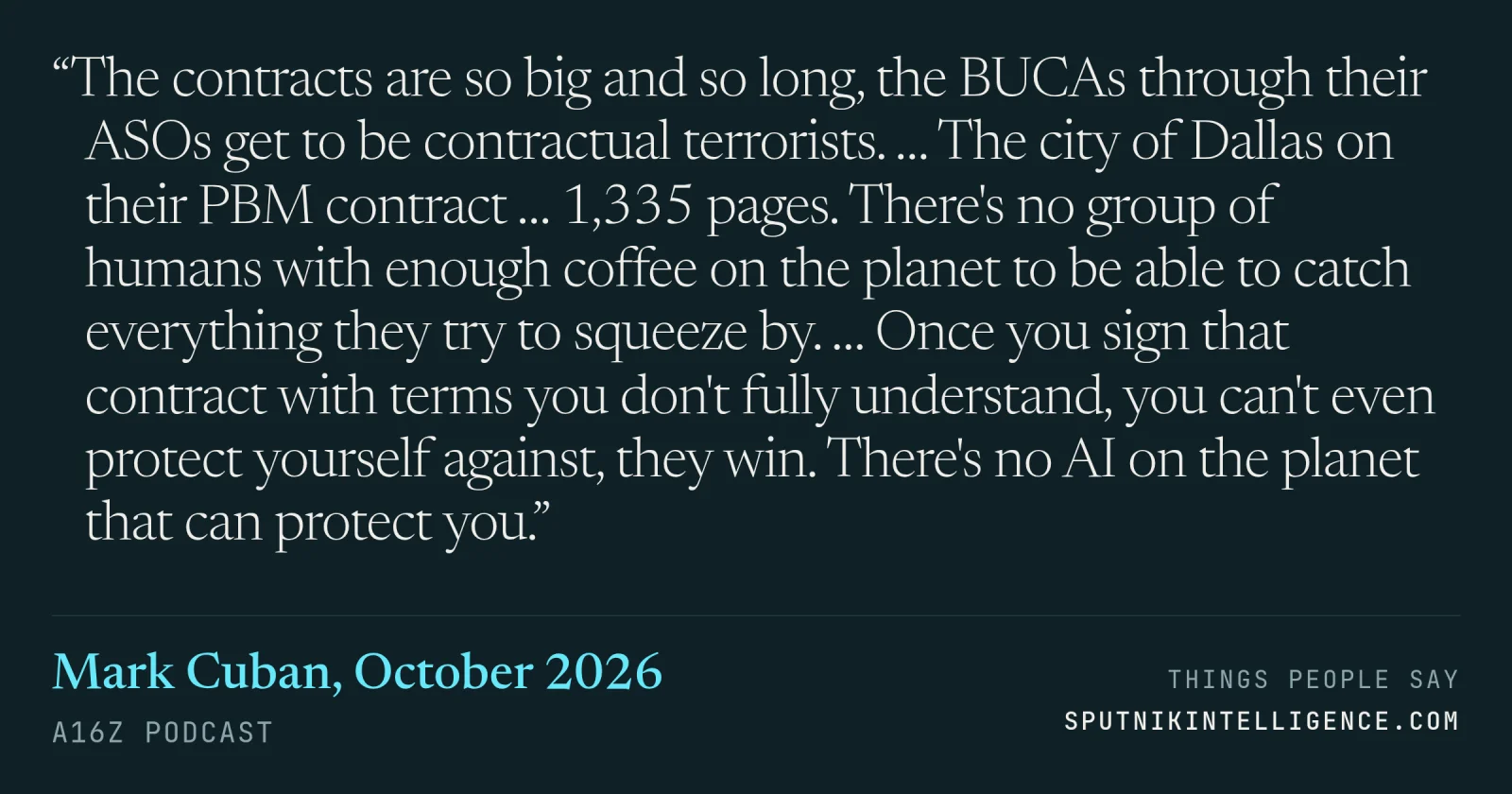 &ldquo;The contracts are so big and so long, the BUCAs through their ASOs get to be contractual terrorists. … The city of Dallas on their PBM contract … 1,335 pages. There's no group of humans with enough coffee on the planet to be able to catch everything they try to squeeze by. … Once you sign that contract with terms you don't fully understand, you can't even protect yourself against, they win. There's no AI on the planet that can protect you.&rdquo; — Mark Cuban, a16z Podcast