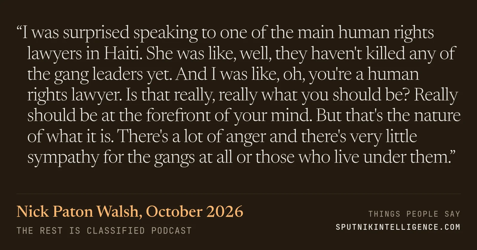 &ldquo;I was surprised speaking to one of the main human rights lawyers in Haiti. She was like, well, they haven't killed any of the gang leaders yet. And I was like, oh, you're a human rights lawyer. Is that really, really what you should be? Really should be at the forefront of your mind. But that's the nature of what it is. There's a lot of anger and there's very little sympathy for the gangs at all or those who live under them.&rdquo; — Nick Paton Walsh, The Rest Is Classified