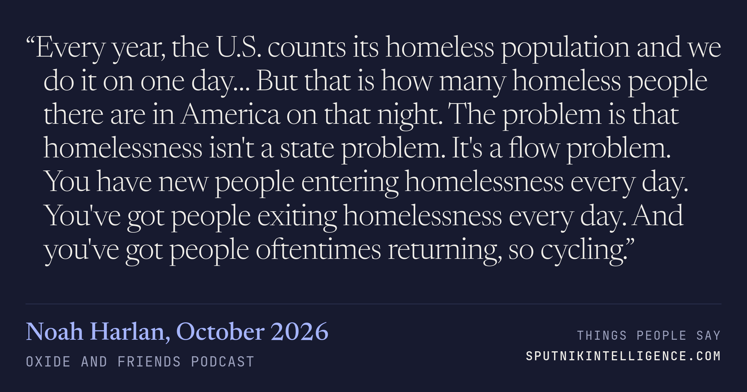 &ldquo;Every year, the U.S. counts its homeless population and we do it on one day… But that is how many homeless people there are in America on that night. The problem is that homelessness isn't a state problem. It's a flow problem. You have new people entering homelessness every day. You've got people exiting homelessness every day. And you've got people oftentimes returning, so cycling.&rdquo; — Noah Harlan, Oxide and Friends