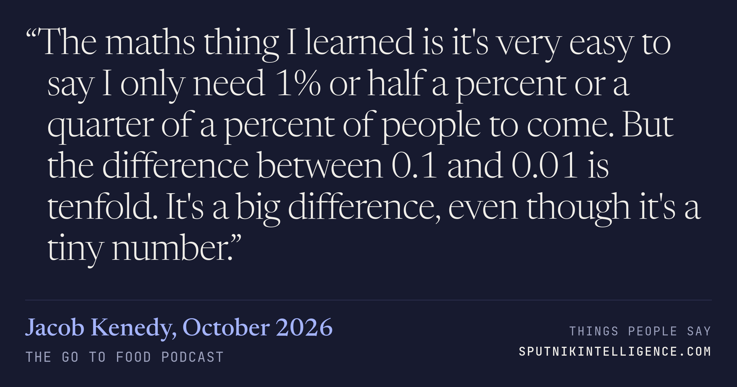 &ldquo;The maths thing I learned is it's very easy to say I only need 1% or half a percent or a quarter of a percent of people to come. But the difference between 0.1 and 0.01 is tenfold. It's a big difference, even though it's a tiny number.&rdquo; — Jacob Kenedy, The Go To Food Podcast