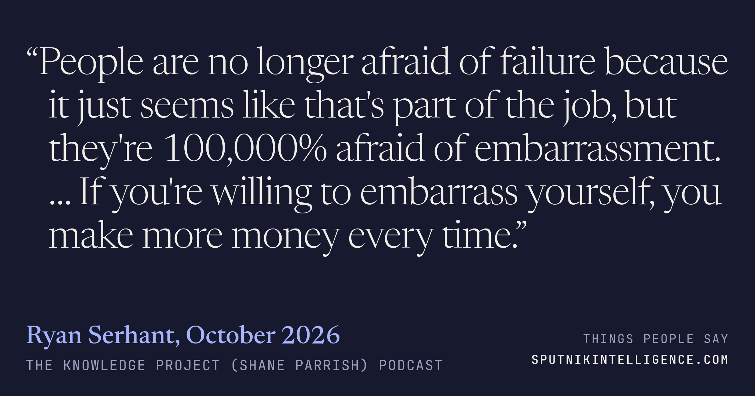 &ldquo;People are no longer afraid of failure because it just seems like that's part of the job, but they're 100,000% afraid of embarrassment. … If you're willing to embarrass yourself, you make more money every time.&rdquo; — Ryan Serhant, The Knowledge Project (Shane Parrish)