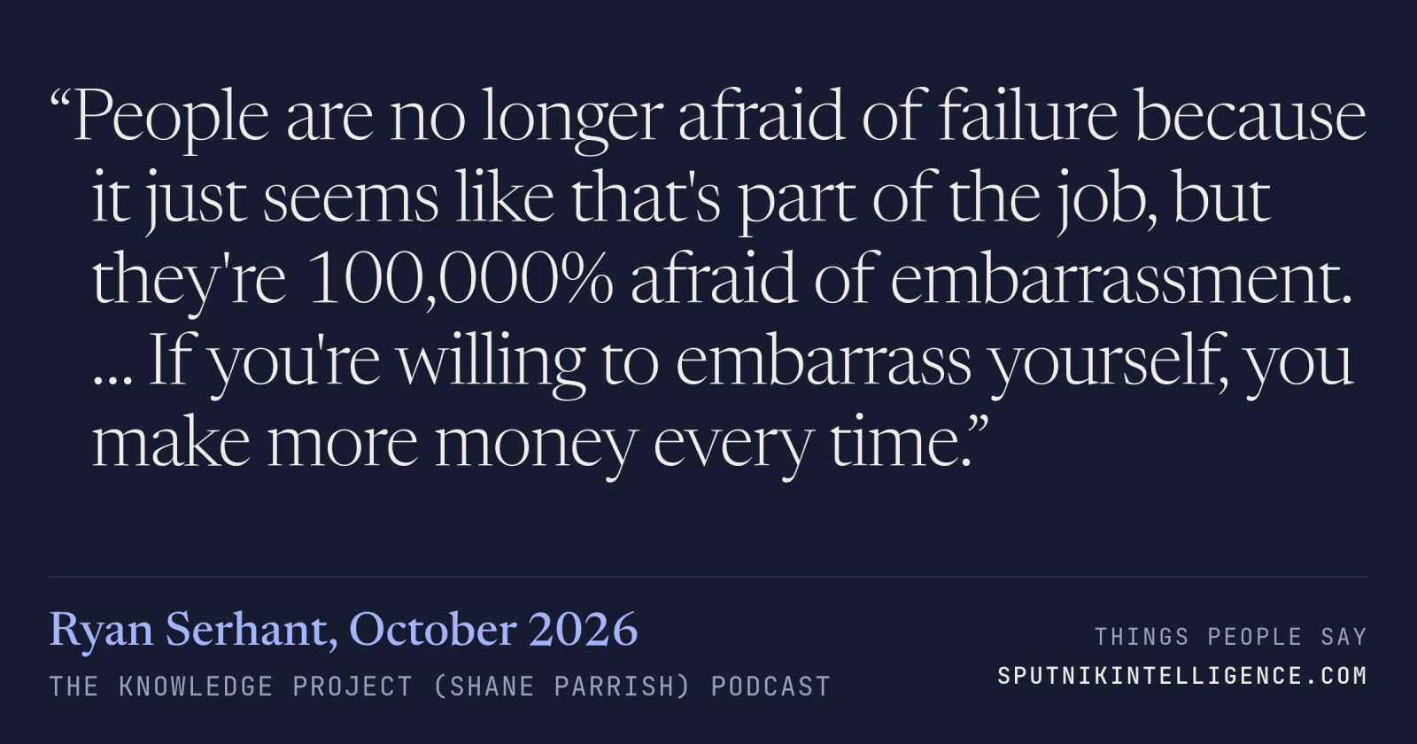 &ldquo;People are no longer afraid of failure because it just seems like that's part of the job, but they're 100,000% afraid of embarrassment. … If you're willing to embarrass yourself, you make more money every time.&rdquo; — Ryan Serhant, The Knowledge Project (Shane Parrish)