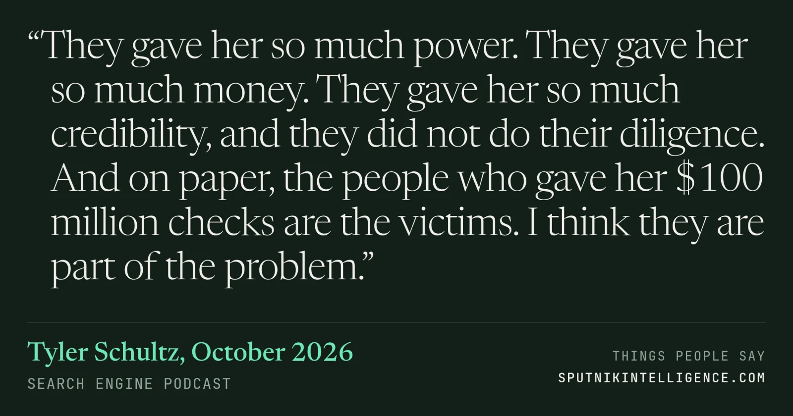 &ldquo;They gave her so much power. They gave her so much money. They gave her so much credibility, and they did not do their diligence. And on paper, the people who gave her $100 million checks are the victims. I think they are part of the problem.&rdquo; — Tyler Schultz, Search Engine