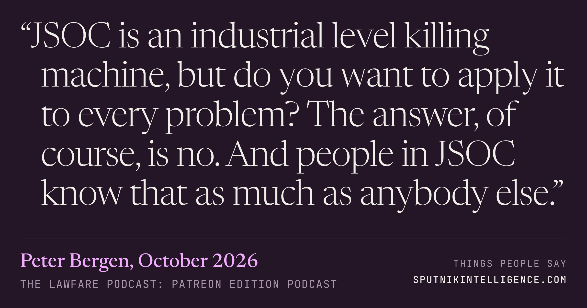 &ldquo;JSOC is an industrial level killing machine, but do you want to apply it to every problem? The answer, of course, is no. And people in JSOC know that as much as anybody else.&rdquo; — Peter Bergen, The Lawfare Podcast: Patreon Edition