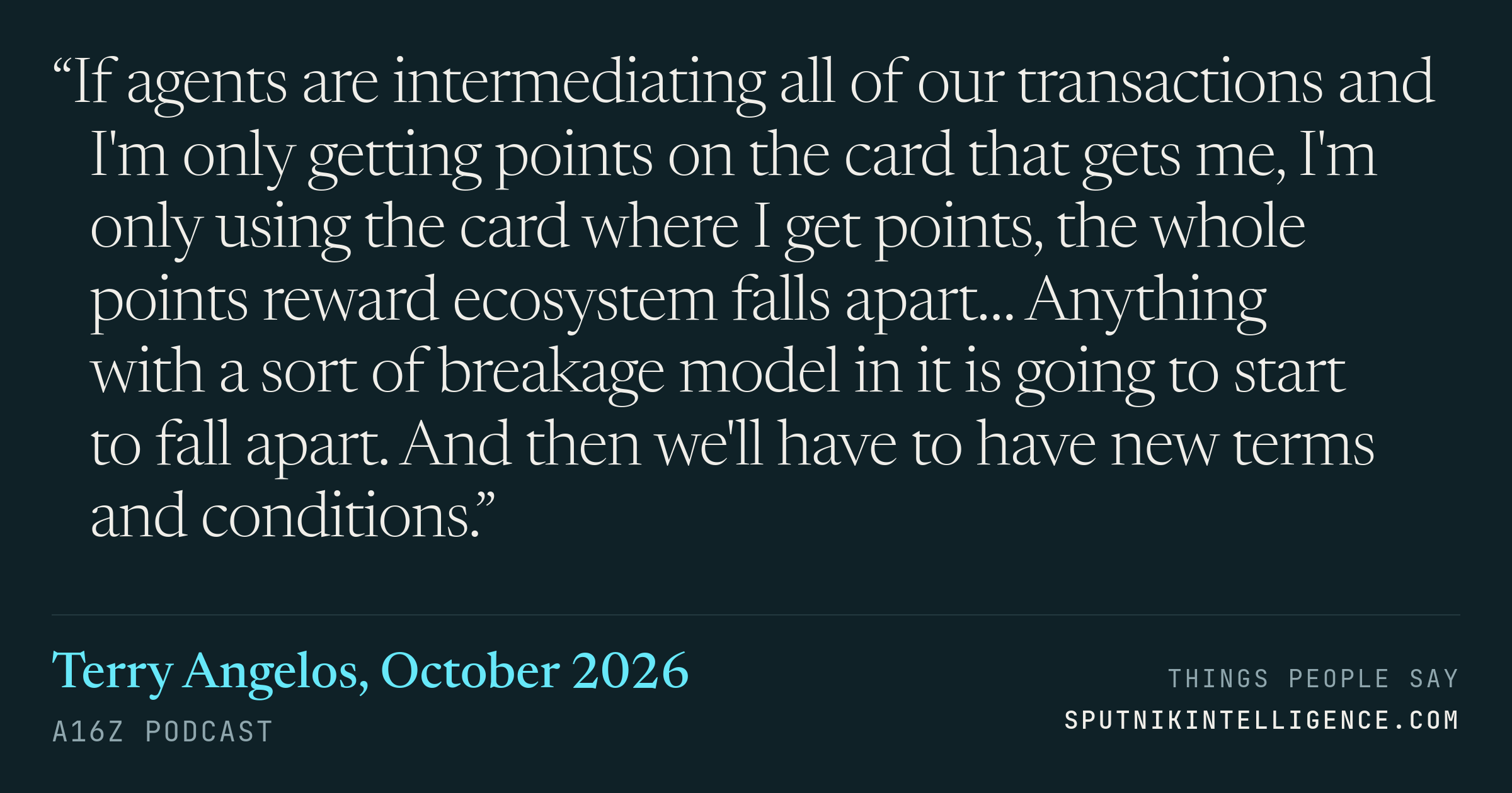 &ldquo;If agents are intermediating all of our transactions and I'm only getting points on the card that gets me, I'm only using the card where I get points, the whole points reward ecosystem falls apart… Anything with a sort of breakage model in it is going to start to fall apart. And then we'll have to have new terms and conditions.&rdquo; — Terry Angelos, a16z Podcast