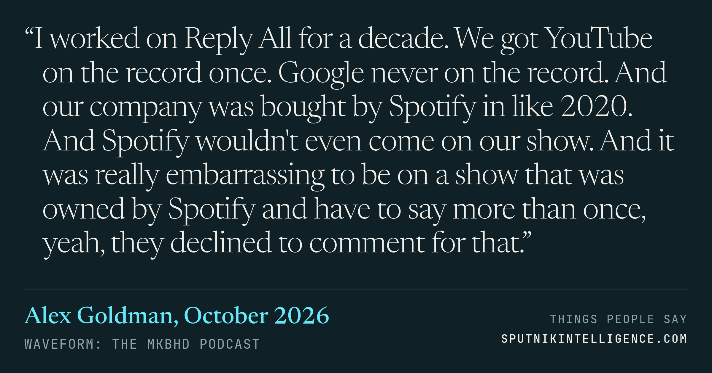 &ldquo;I worked on Reply All for a decade. We got YouTube on the record once. Google never on the record. And our company was bought by Spotify in like 2020. And Spotify wouldn't even come on our show. And it was really embarrassing to be on a show that was owned by Spotify and have to say more than once, yeah, they declined to comment for that.&rdquo; — Alex Goldman, Waveform: The MKBHD Podcast
