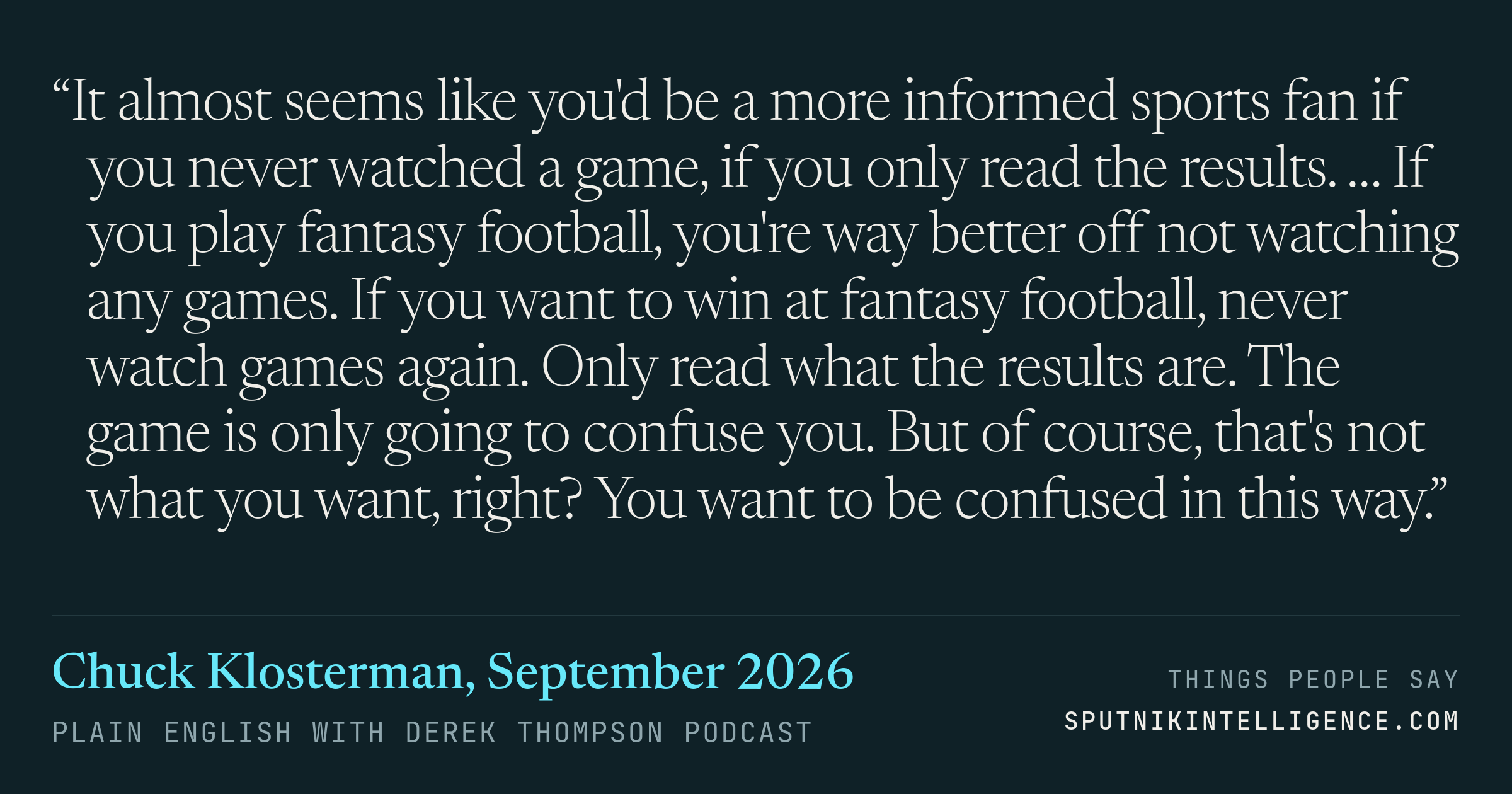 &ldquo;It almost seems like you'd be a more informed sports fan if you never watched a game, if you only read the results. … If you play fantasy football, you're way better off not watching any games. If you want to win at fantasy football, never watch games again. Only read what the results are. The game is only going to confuse you. But of course, that's not what you want, right? You want to be confused in this way.&rdquo; — Chuck Klosterman, Plain English with Derek Thompson