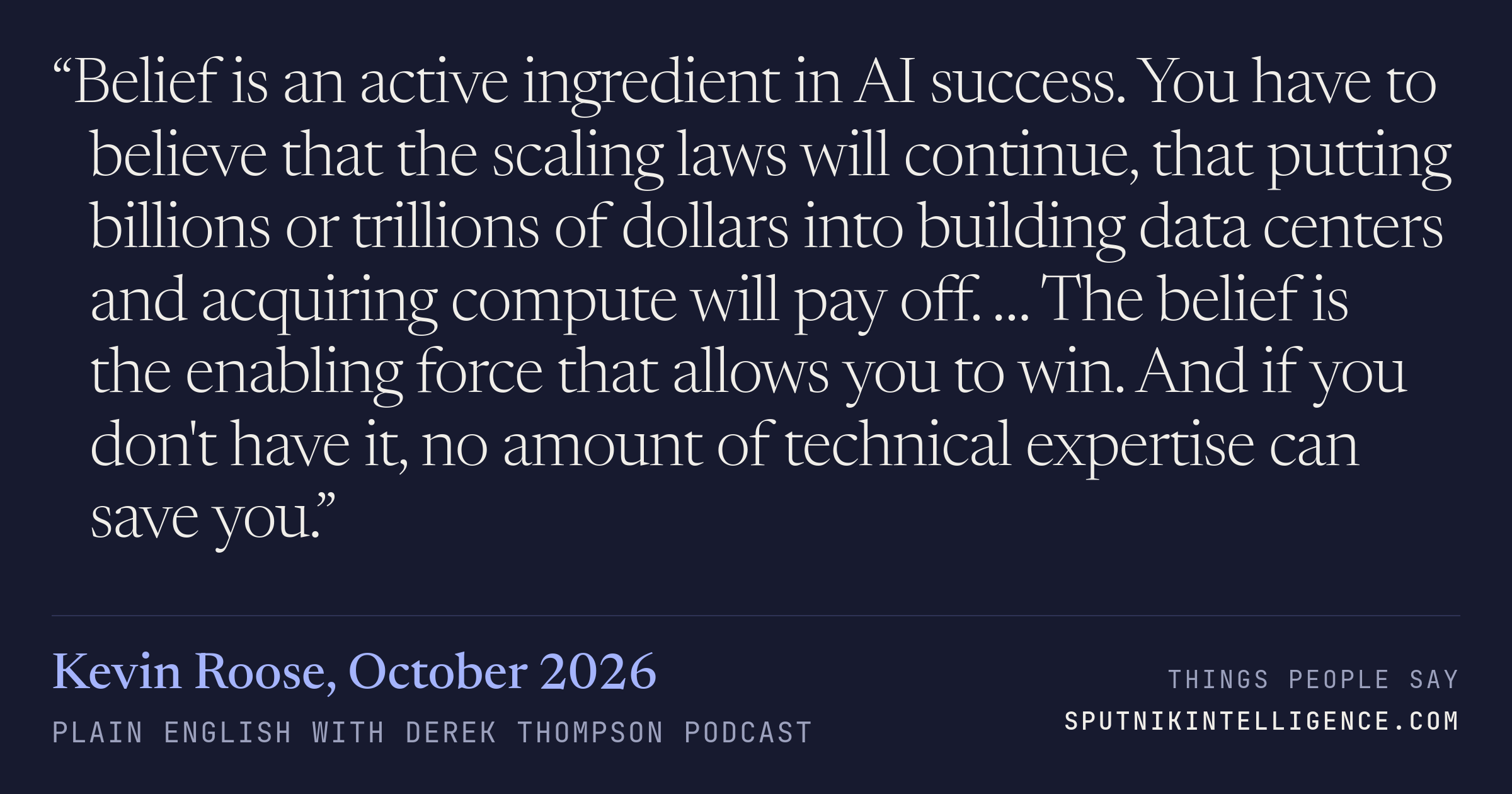 &ldquo;Belief is an active ingredient in AI success. You have to believe that the scaling laws will continue, that putting billions or trillions of dollars into building data centers and acquiring compute will pay off. … The belief is the enabling force that allows you to win. And if you don't have it, no amount of technical expertise can save you.&rdquo; — Kevin Roose, Plain English with Derek Thompson