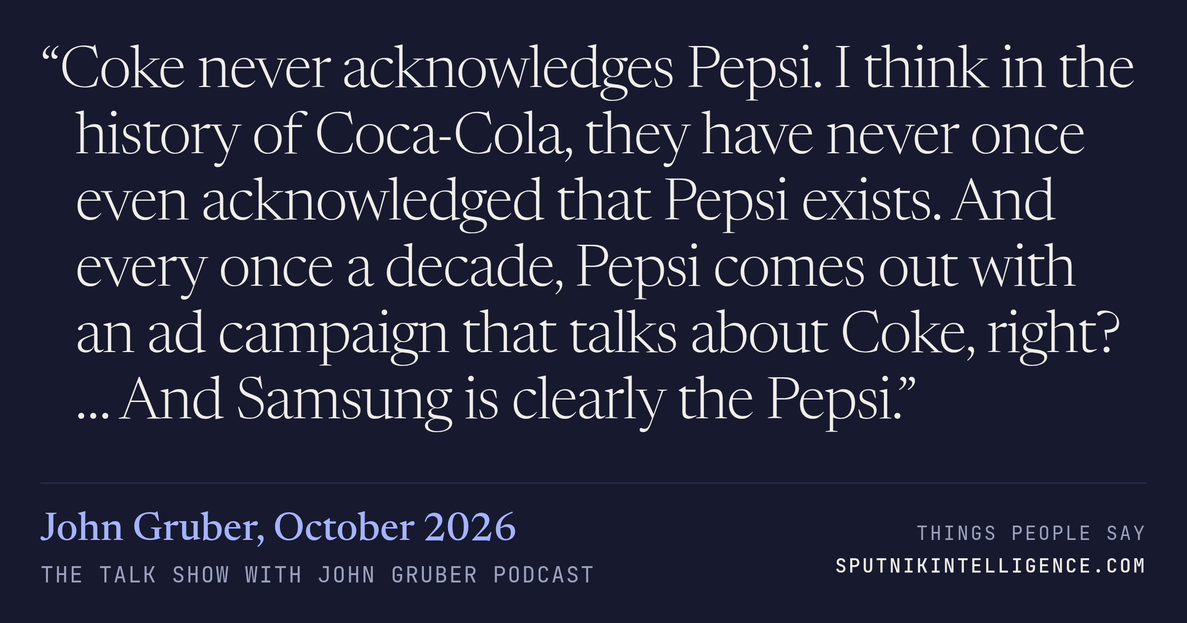 &ldquo;Coke never acknowledges Pepsi. I think in the history of Coca-Cola, they have never once even acknowledged that Pepsi exists. And every once a decade, Pepsi comes out with an ad campaign that talks about Coke, right? … And Samsung is clearly the Pepsi.&rdquo; — John Gruber, The Talk Show With John Gruber
