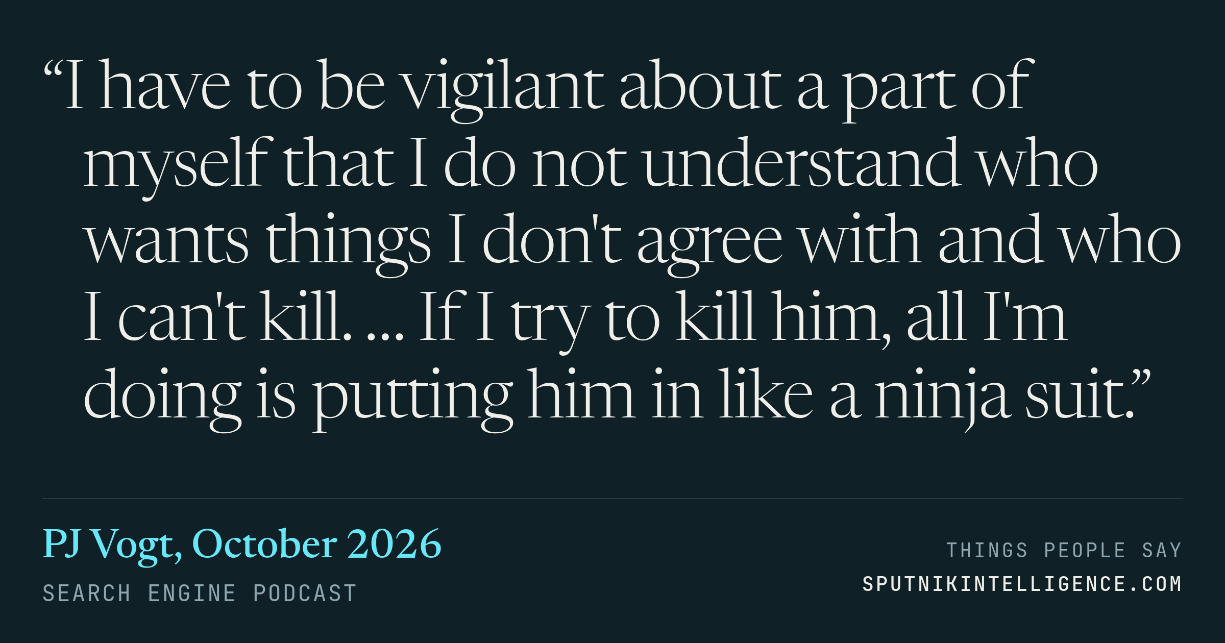 &ldquo;I have to be vigilant about a part of myself that I do not understand who wants things I don't agree with and who I can't kill. … If I try to kill him, all I'm doing is putting him in like a ninja suit.&rdquo; — PJ Vogt, Search Engine