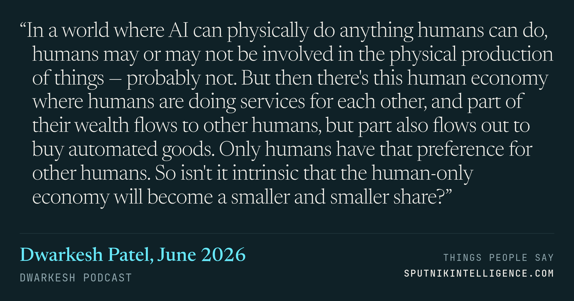 &ldquo;In a world where AI can physically do anything humans can do, humans may or may not be involved in the physical production of things — probably not. But then there's this human economy where humans are doing services for each other, and part of their wealth flows to other humans, but part also flows out to buy automated goods. Only humans have that preference for other humans. So isn't it intrinsic that the human-only economy will become a smaller and smaller share?&rdquo; — Dwarkesh Patel, Dwarkesh Podcast
