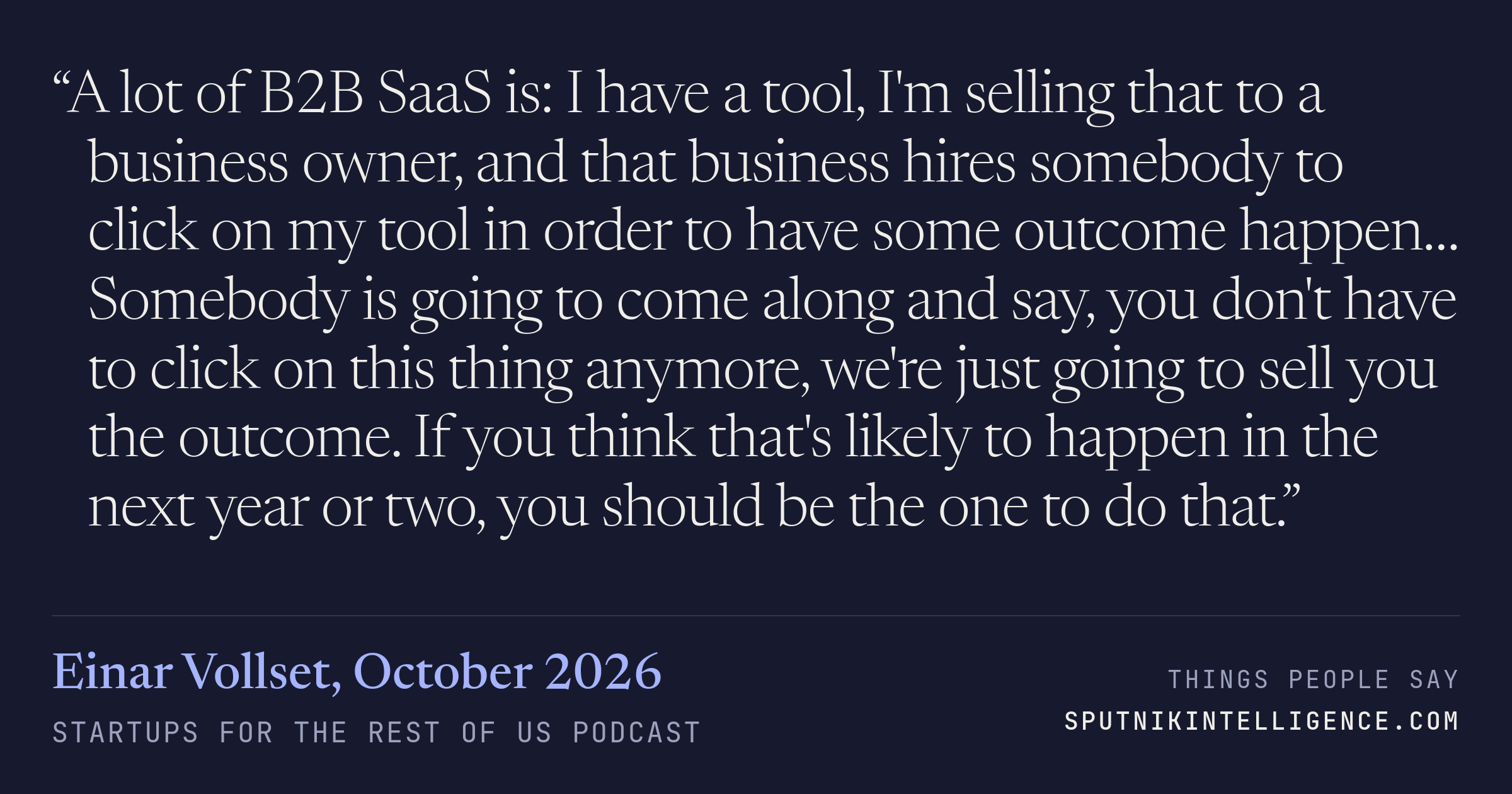 &ldquo;A lot of B2B SaaS is: I have a tool, I'm selling that to a business owner, and that business hires somebody to click on my tool in order to have some outcome happen… Somebody is going to come along and say, you don't have to click on this thing anymore, we're just going to sell you the outcome. If you think that's likely to happen in the next year or two, you should be the one to do that.&rdquo; — Einar Vollset, Startups For the Rest of Us