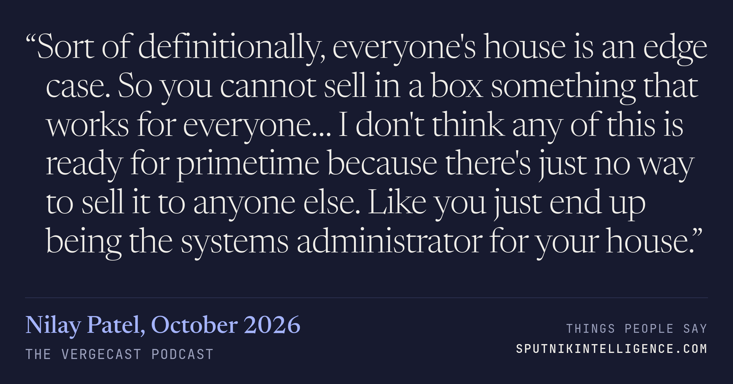 &ldquo;Sort of definitionally, everyone's house is an edge case. So you cannot sell in a box something that works for everyone… I don't think any of this is ready for primetime because there's just no way to sell it to anyone else. Like you just end up being the systems administrator for your house.&rdquo; — Nilay Patel, The Vergecast