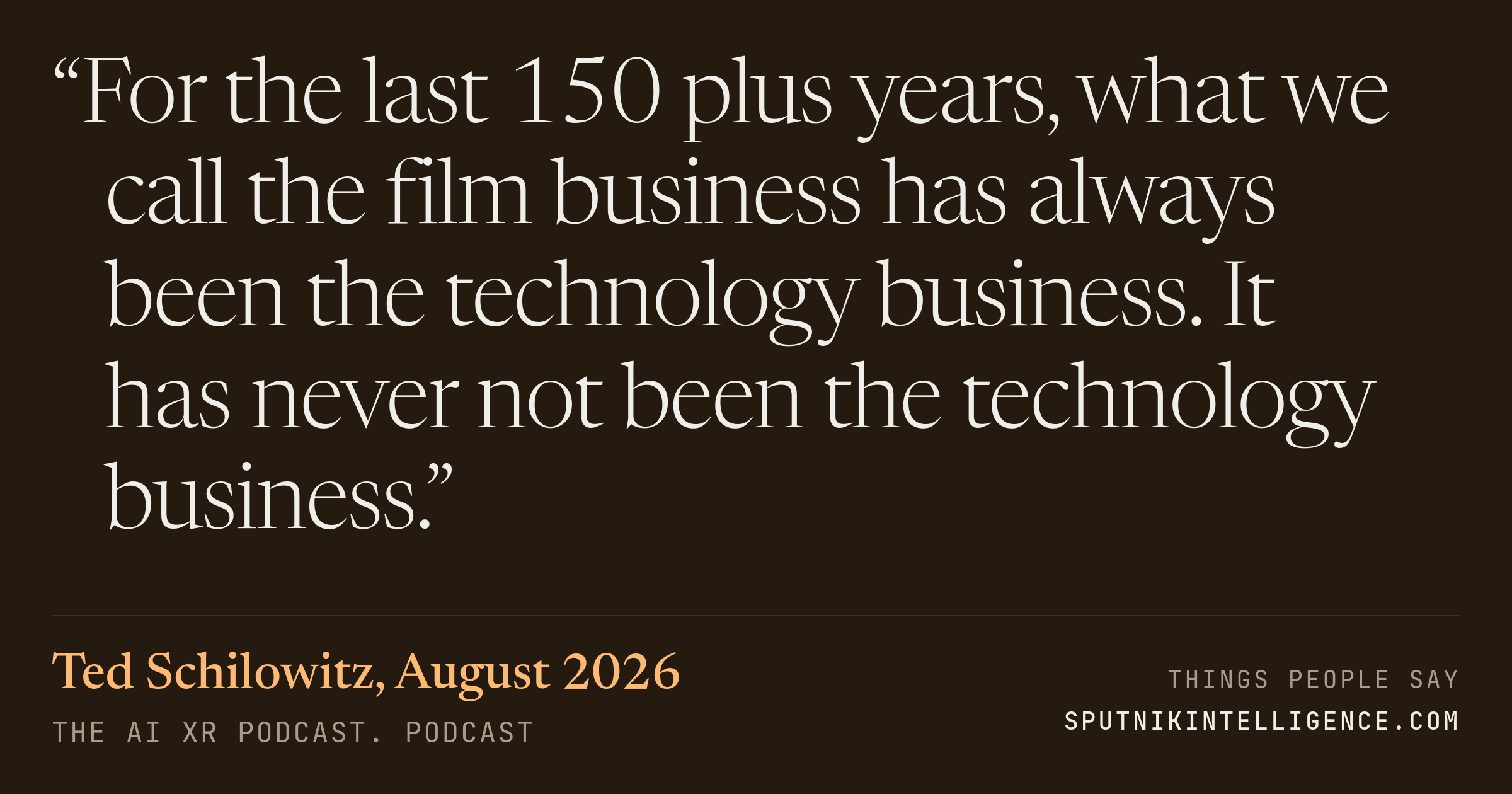 &ldquo;For the last 150 plus years, what we call the film business has always been the technology business. It has never not been the technology business.&rdquo; — Ted Schilowitz, The AI XR Podcast.