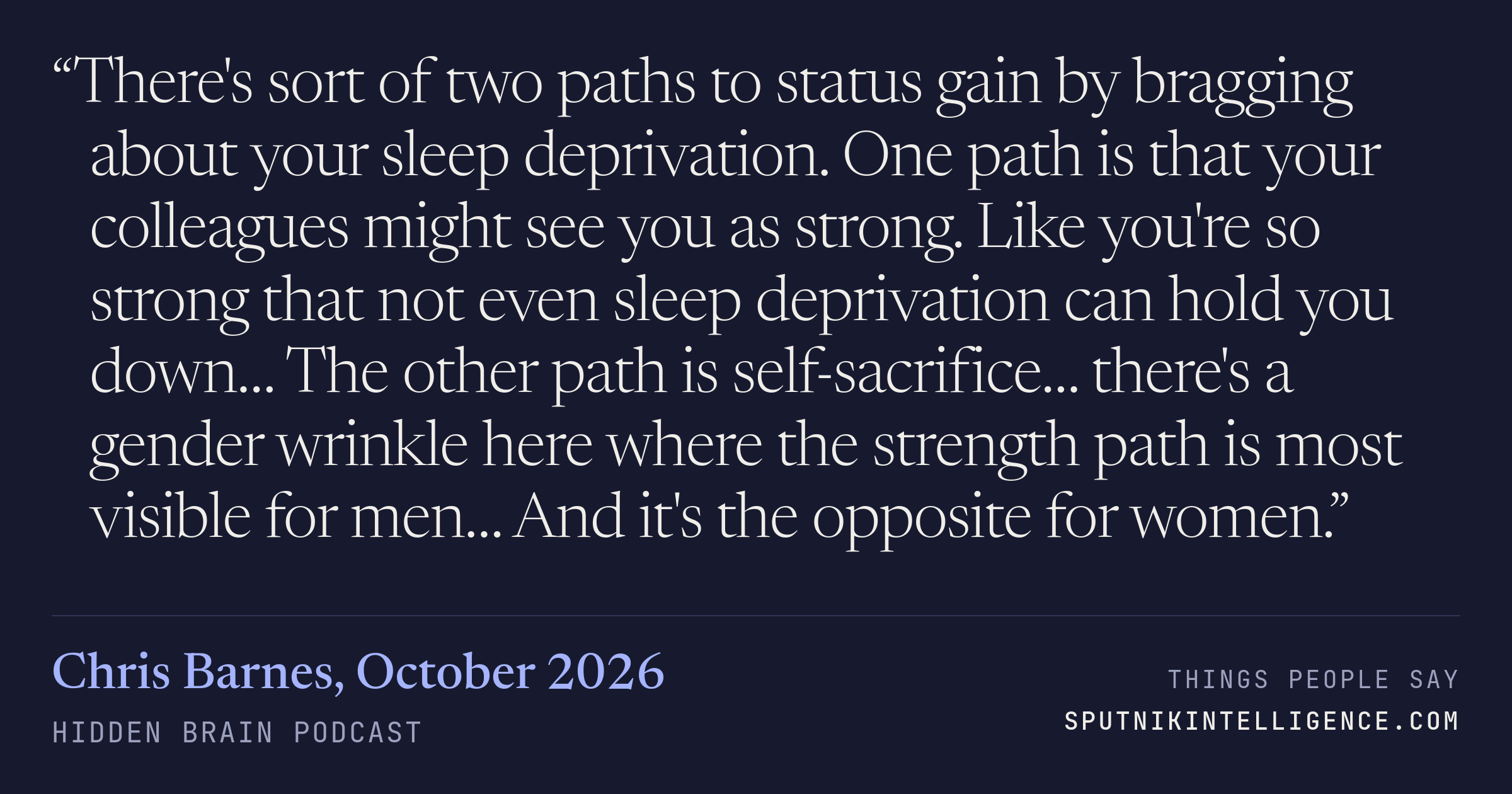&ldquo;There's sort of two paths to status gain by bragging about your sleep deprivation. One path is that your colleagues might see you as strong. Like you're so strong that not even sleep deprivation can hold you down… The other path is self-sacrifice… there's a gender wrinkle here where the strength path is most visible for men… And it's the opposite for women.&rdquo; — Chris Barnes, Hidden Brain