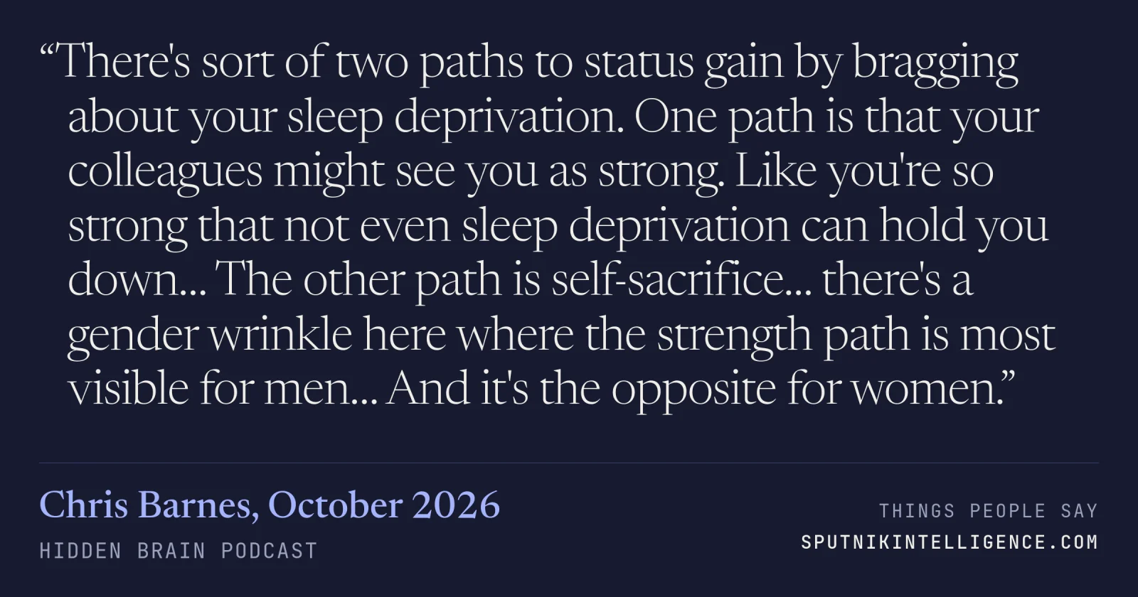 &ldquo;There's sort of two paths to status gain by bragging about your sleep deprivation. One path is that your colleagues might see you as strong. Like you're so strong that not even sleep deprivation can hold you down… The other path is self-sacrifice… there's a gender wrinkle here where the strength path is most visible for men… And it's the opposite for women.&rdquo; — Chris Barnes, Hidden Brain