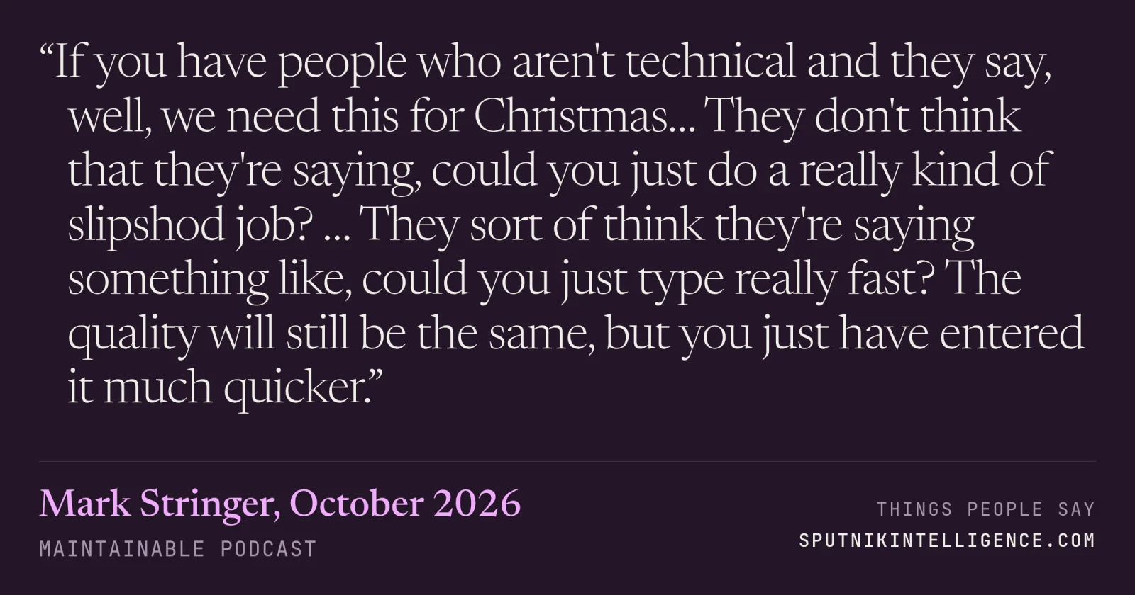 &ldquo;If you have people who aren't technical and they say, well, we need this for Christmas… They don't think that they're saying, could you just do a really kind of slipshod job? … They sort of think they're saying something like, could you just type really fast? The quality will still be the same, but you just have entered it much quicker.&rdquo; — Mark Stringer, Maintainable
