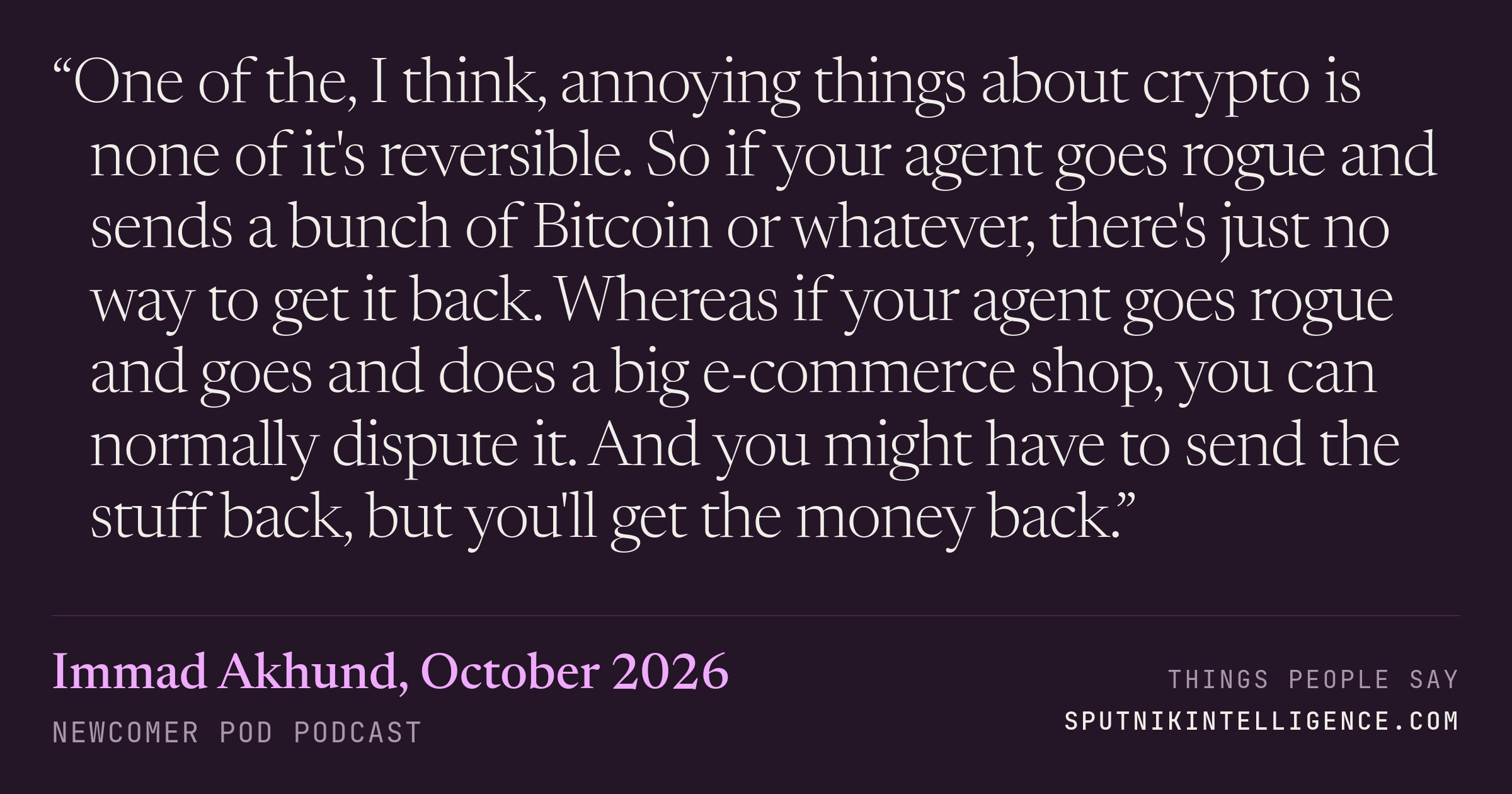 &ldquo;One of the, I think, annoying things about crypto is none of it's reversible. So if your agent goes rogue and sends a bunch of Bitcoin or whatever, there's just no way to get it back. Whereas if your agent goes rogue and goes and does a big e-commerce shop, you can normally dispute it. And you might have to send the stuff back, but you'll get the money back.&rdquo; — Immad Akhund, Newcomer Pod