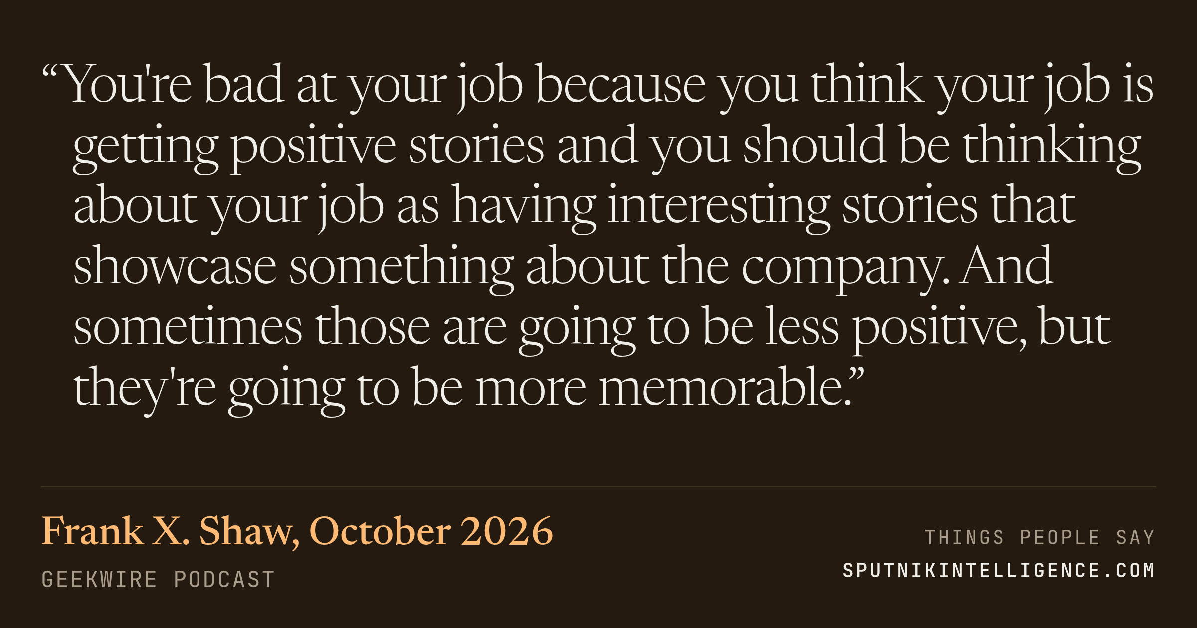 &ldquo;You're bad at your job because you think your job is getting positive stories and you should be thinking about your job as having interesting stories that showcase something about the company. And sometimes those are going to be less positive, but they're going to be more memorable.&rdquo; — Frank X. Shaw, GeekWire