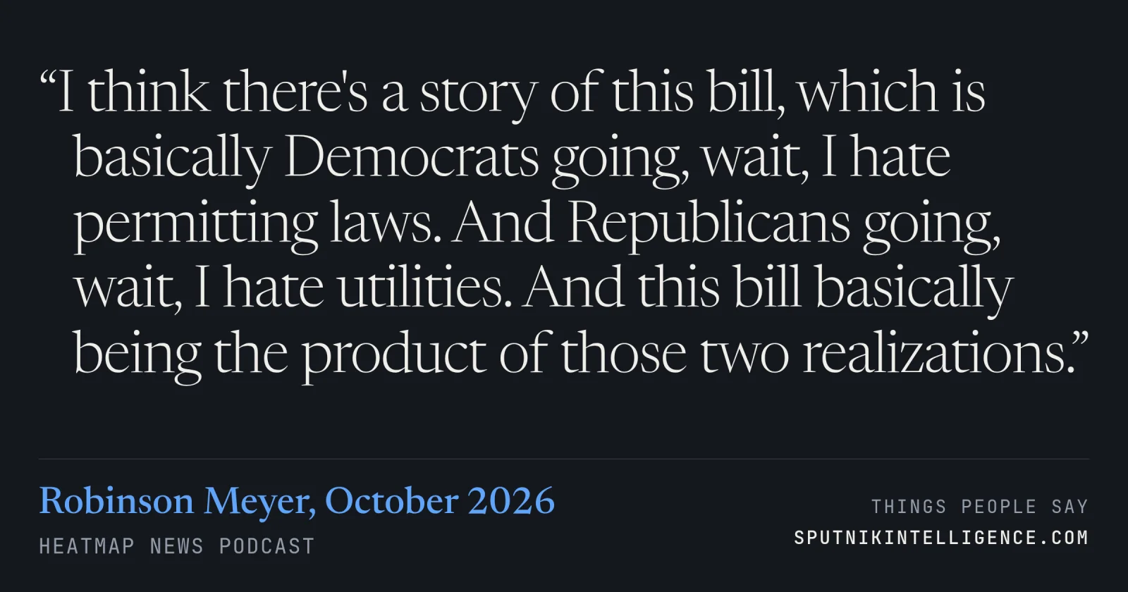 &ldquo;I think there's a story of this bill, which is basically Democrats going, wait, I hate permitting laws. And Republicans going, wait, I hate utilities. And this bill basically being the product of those two realizations.&rdquo; — Robinson Meyer, Heatmap News
