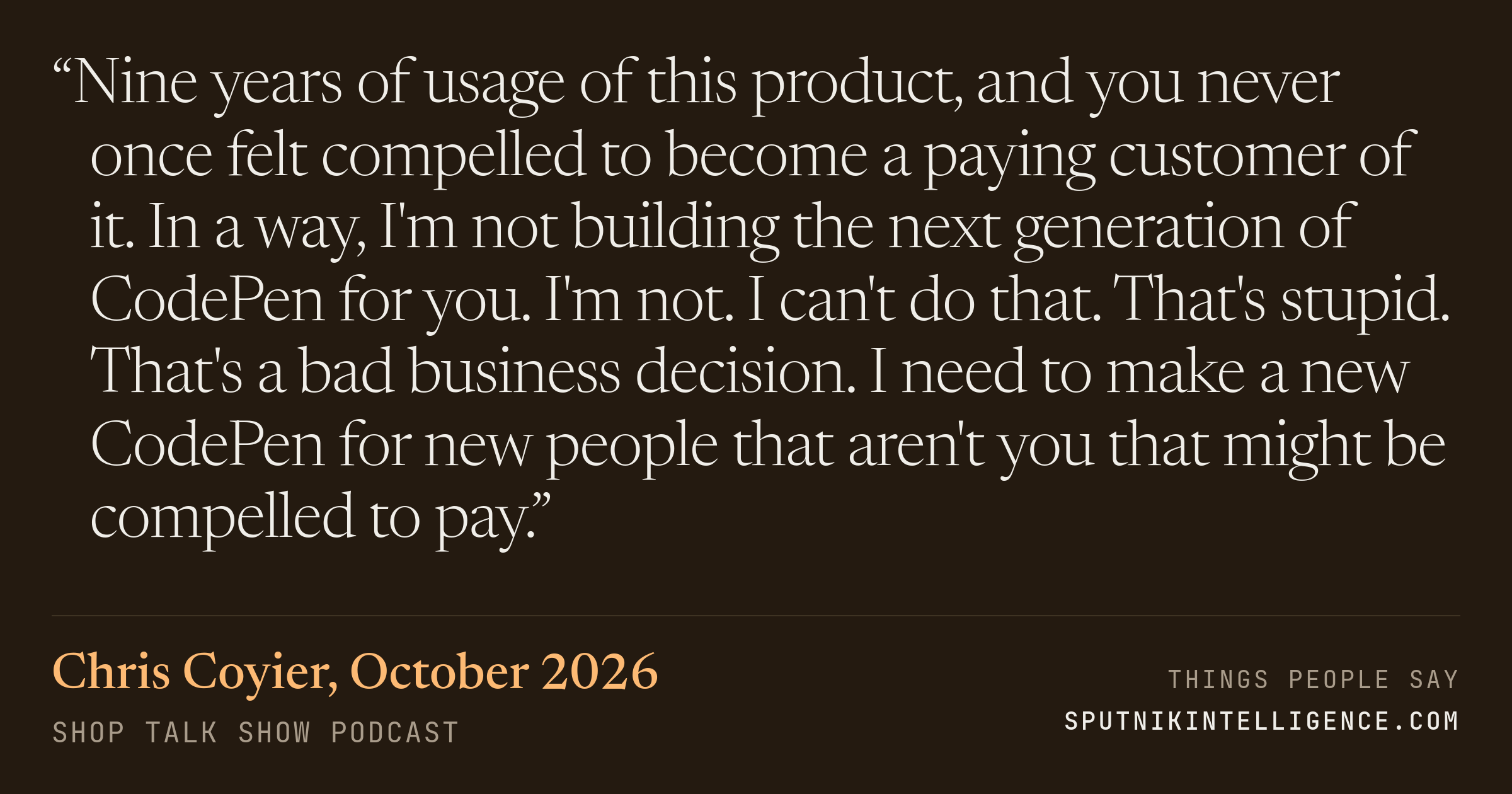 &ldquo;Nine years of usage of this product, and you never once felt compelled to become a paying customer of it. In a way, I'm not building the next generation of CodePen for you. I'm not. I can't do that. That's stupid. That's a bad business decision. I need to make a new CodePen for new people that aren't you that might be compelled to pay.&rdquo; — Chris Coyier, Shop Talk Show
