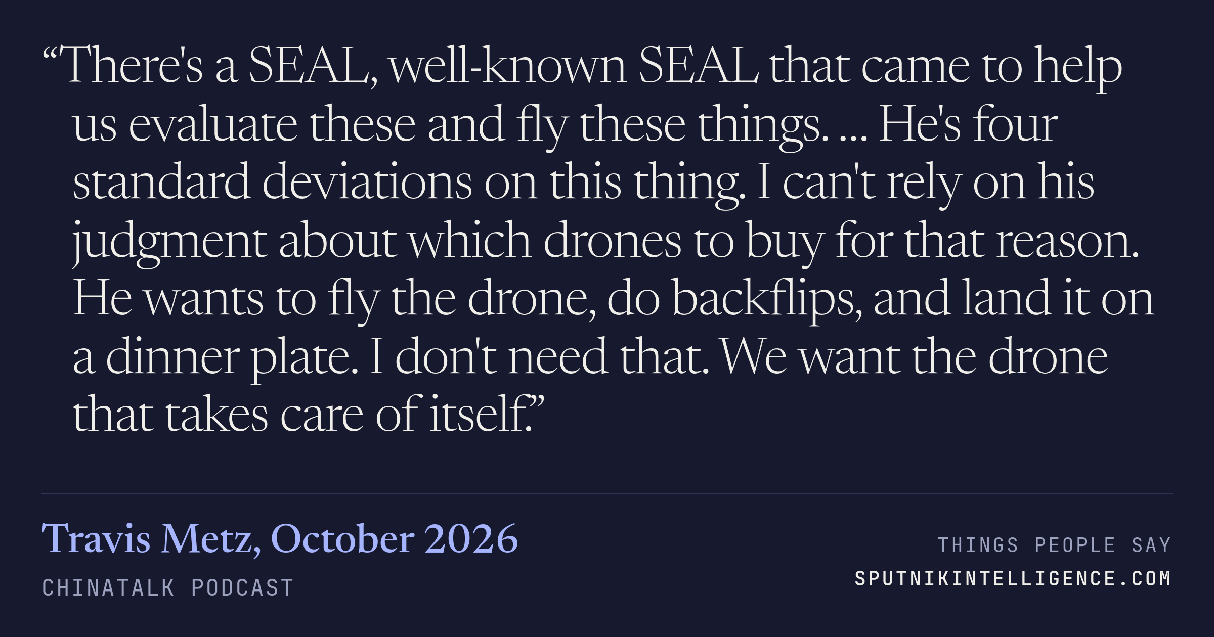 &ldquo;There's a SEAL, well-known SEAL that came to help us evaluate these and fly these things. … He's four standard deviations on this thing. I can't rely on his judgment about which drones to buy for that reason. He wants to fly the drone, do backflips, and land it on a dinner plate. I don't need that. We want the drone that takes care of itself.&rdquo; — Travis Metz, ChinaTalk