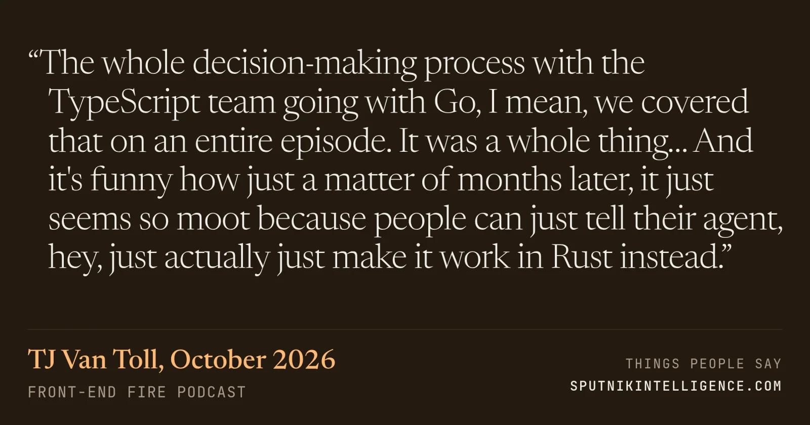 &ldquo;The whole decision-making process with the TypeScript team going with Go, I mean, we covered that on an entire episode. It was a whole thing… And it's funny how just a matter of months later, it just seems so moot because people can just tell their agent, hey, just actually just make it work in Rust instead.&rdquo; — TJ Van Toll, Front-End Fire