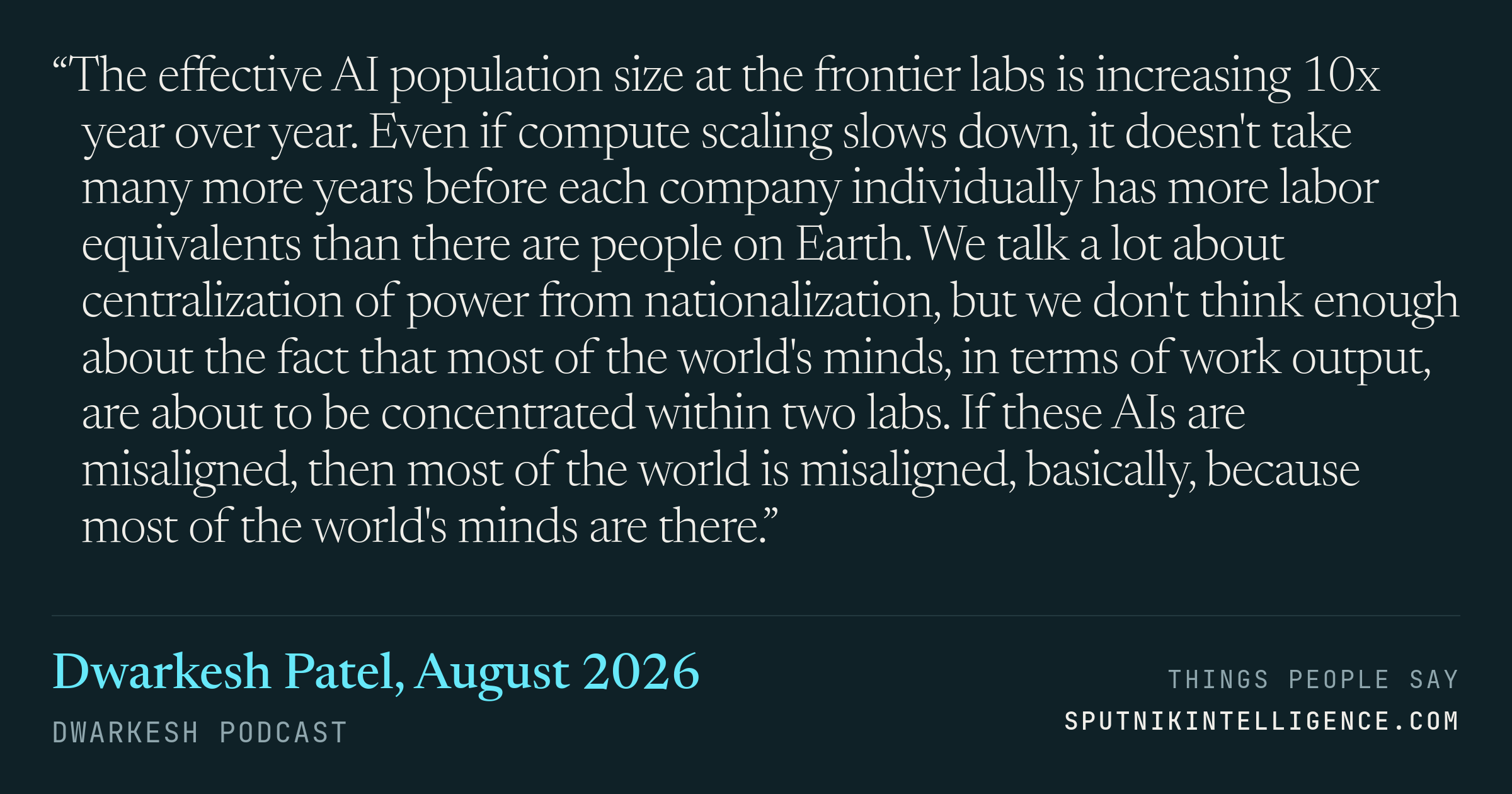 &ldquo;The effective AI population size at the frontier labs is increasing 10x year over year. Even if compute scaling slows down, it doesn't take many more years before each company individually has more labor equivalents than there are people on Earth. We talk a lot about centralization of power from nationalization, but we don't think enough about the fact that most of the world's minds, in terms of work output, are about to be concentrated within two labs. If these AIs are misaligned, then most of the world is misaligned, basically, because most of the world's minds are there.&rdquo; — Dwarkesh Patel, Dwarkesh Podcast