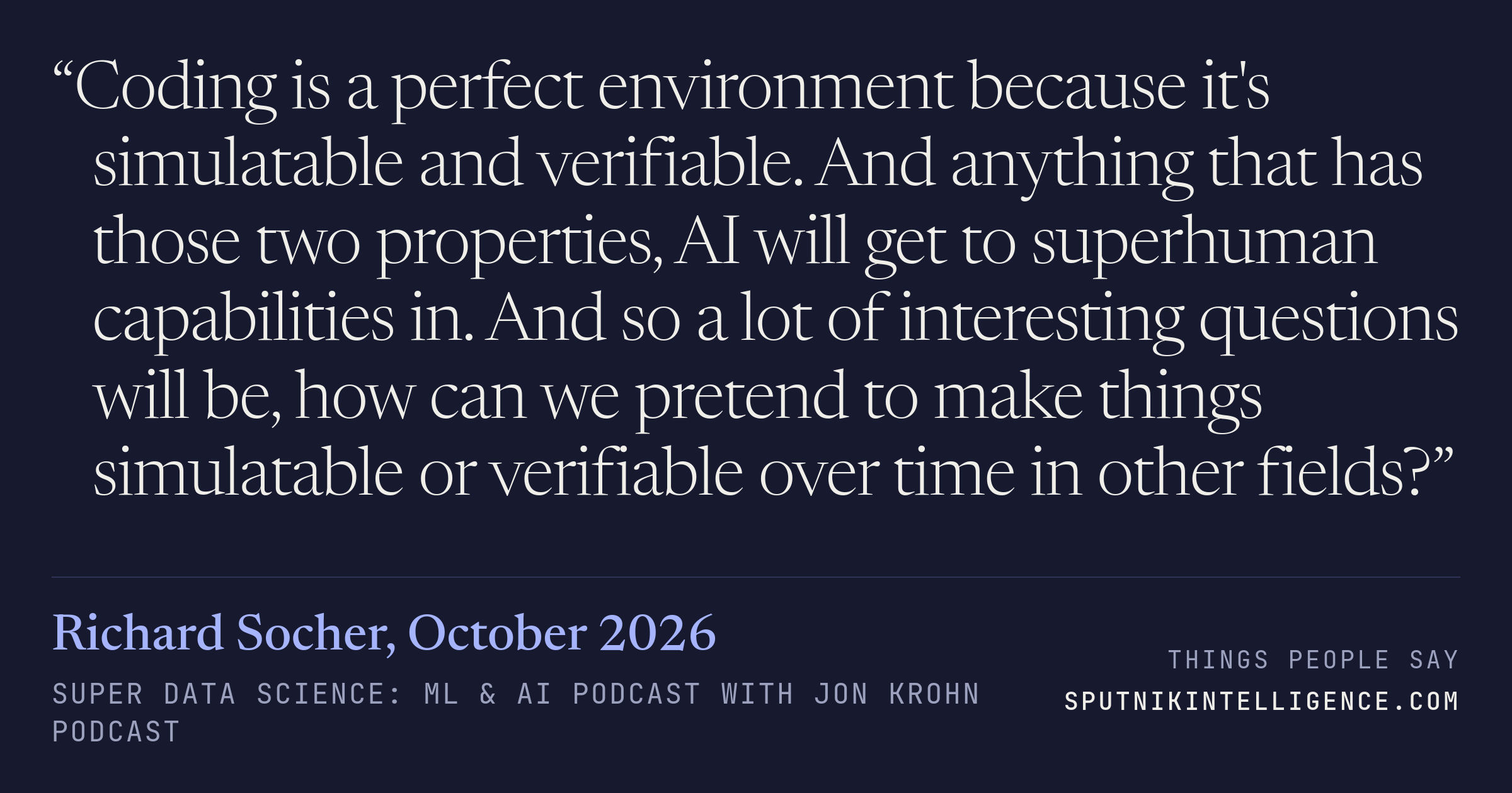 &ldquo;Coding is a perfect environment because it's simulatable and verifiable. And anything that has those two properties, AI will get to superhuman capabilities in. And so a lot of interesting questions will be, how can we pretend to make things simulatable or verifiable over time in other fields?&rdquo; — Richard Socher, Super Data Science: ML & AI Podcast with Jon Krohn